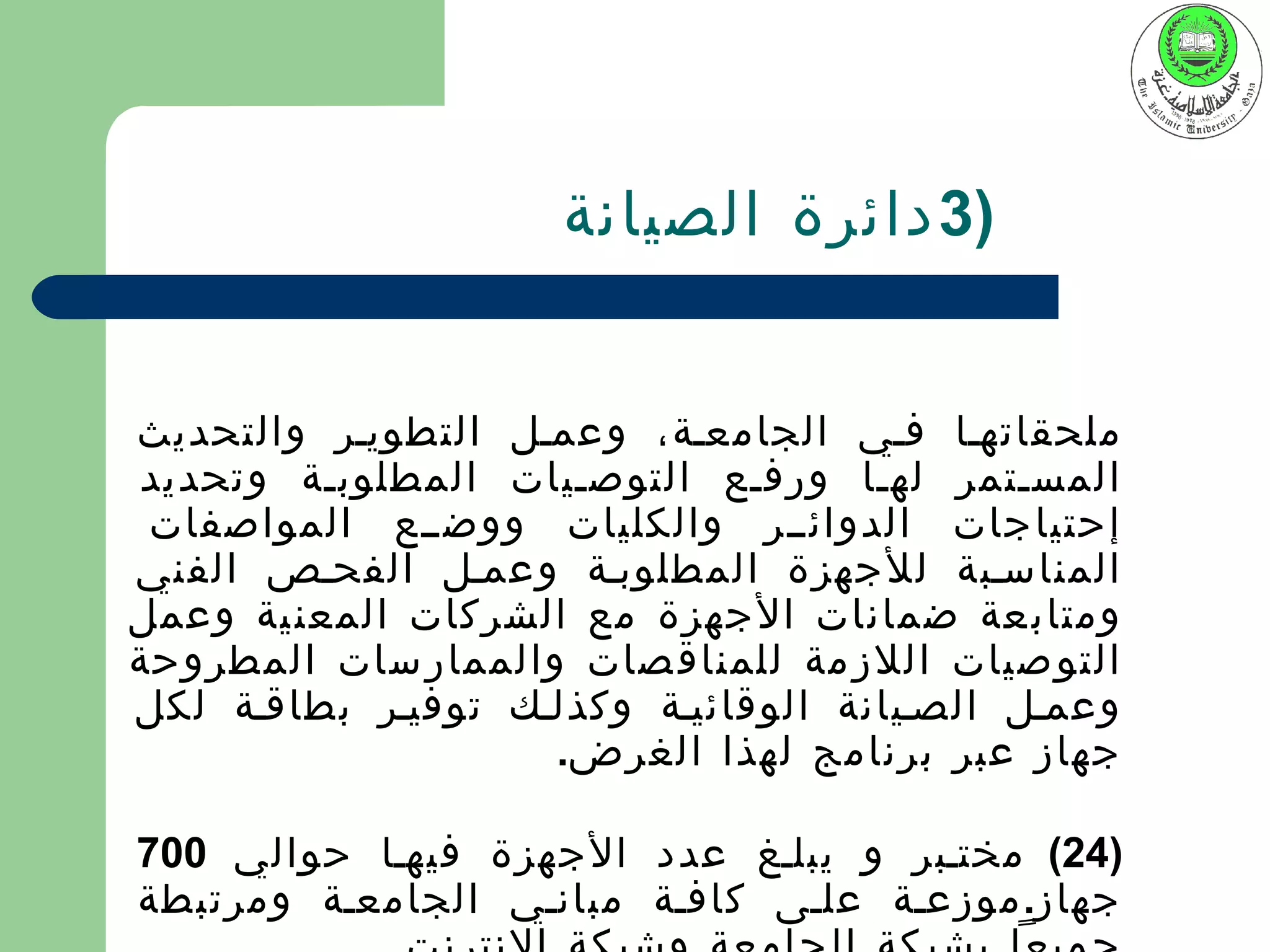‫)3 دائرة الصيانة‬


‫ملحقاتهيا فيي الجامعية، وعميل التطويير والتحديث‬
‫المسيتمر لهيا ورفيع التوصييات المطلوبية وتحديد‬
 ‫إحتياجات الدوائيير والكليات ووضييع المواصفات‬
‫المناسيبة للجهزة المطلوبية وعميل الفحيص الفني‬
‫ومتاب عة ضمانات الجهزة مع الشركات المعن ية وعمل‬
‫التو صيات اللز مة للمناق صات والممار سات المطروحة‬
‫وعميل الصييانة الوقائيية وكذليك توفيير بطاقية لكل‬
                    ‫جهاز عبر برنامج لهذا الغرض.‬

‫)42( مختيبر و يبليغ عدد الجهزة فيهيا حوالي 007‬
‫جهاز. موزعية عليى كافية مبانيي الجامعية ومرتبطة‬
 