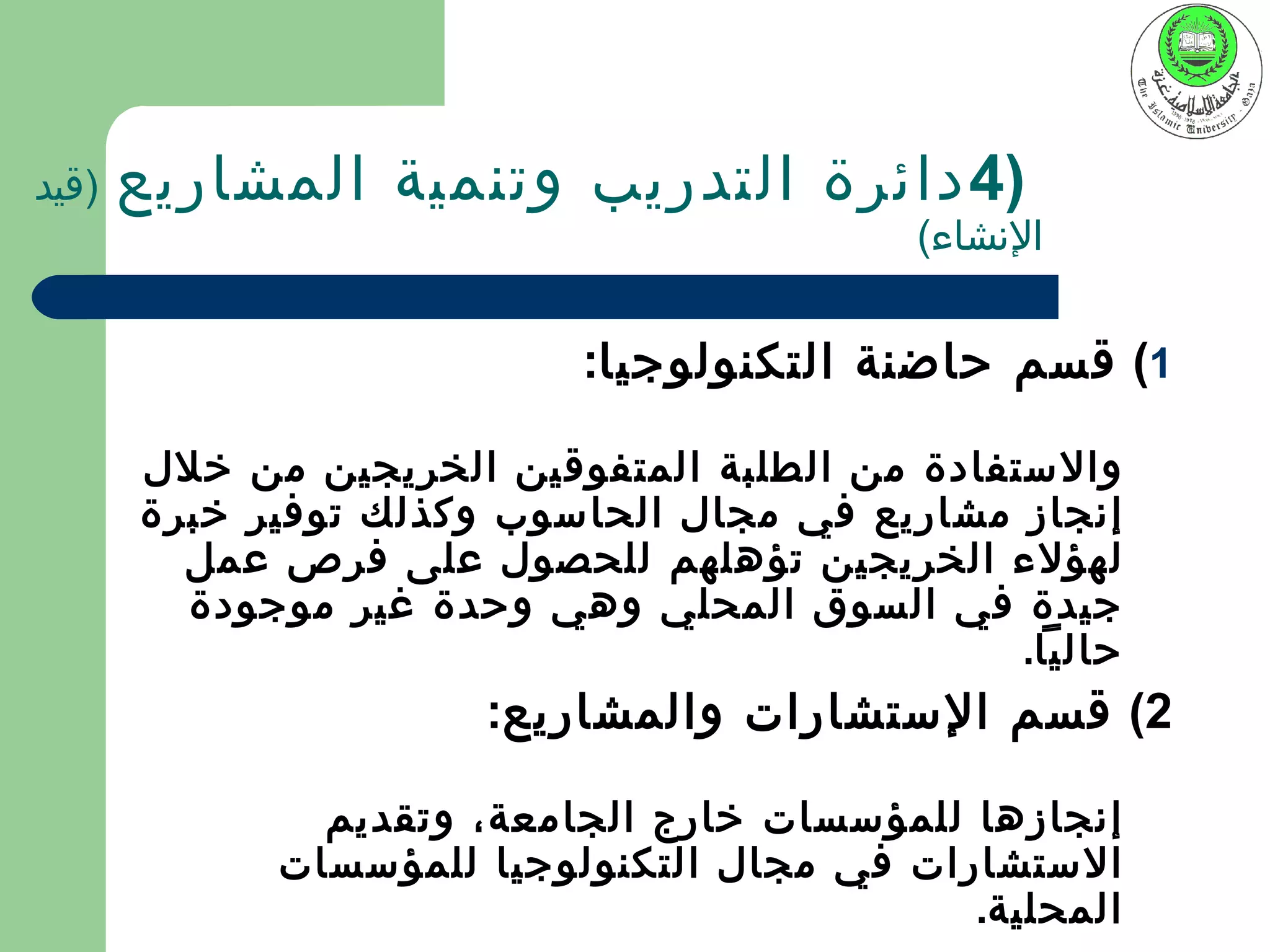 ‫)قيد‬   ‫)4 دائرة التدريب وتنمية المشاريع‬
                                            ‫النشاء(‬


                            ‫1( قسم حاضنة التكنولوجيا:‬

       ‫والستفادة من الطلبة المتفوقين الخريجين من خلل‬
       ‫إنجاز مشاريع في مجال الحاسوب وكذلك توفير خبرة‬
         ‫لهؤلء الخريجين تؤهلهم للحصول على فرص عمل‬
         ‫جيدة في السوق المحلي وهي وحدة غير موجودة‬
                                                ‫حاليا.‬
                       ‫2( قسم الستشارات والمشاريع:‬

               ‫إنجازها للمؤسسات خارج الجامعة، وتقديم‬
             ‫الستشارات في مجال التكنولوجيا للمؤسسات‬
                                             ‫المحلية.‬
 