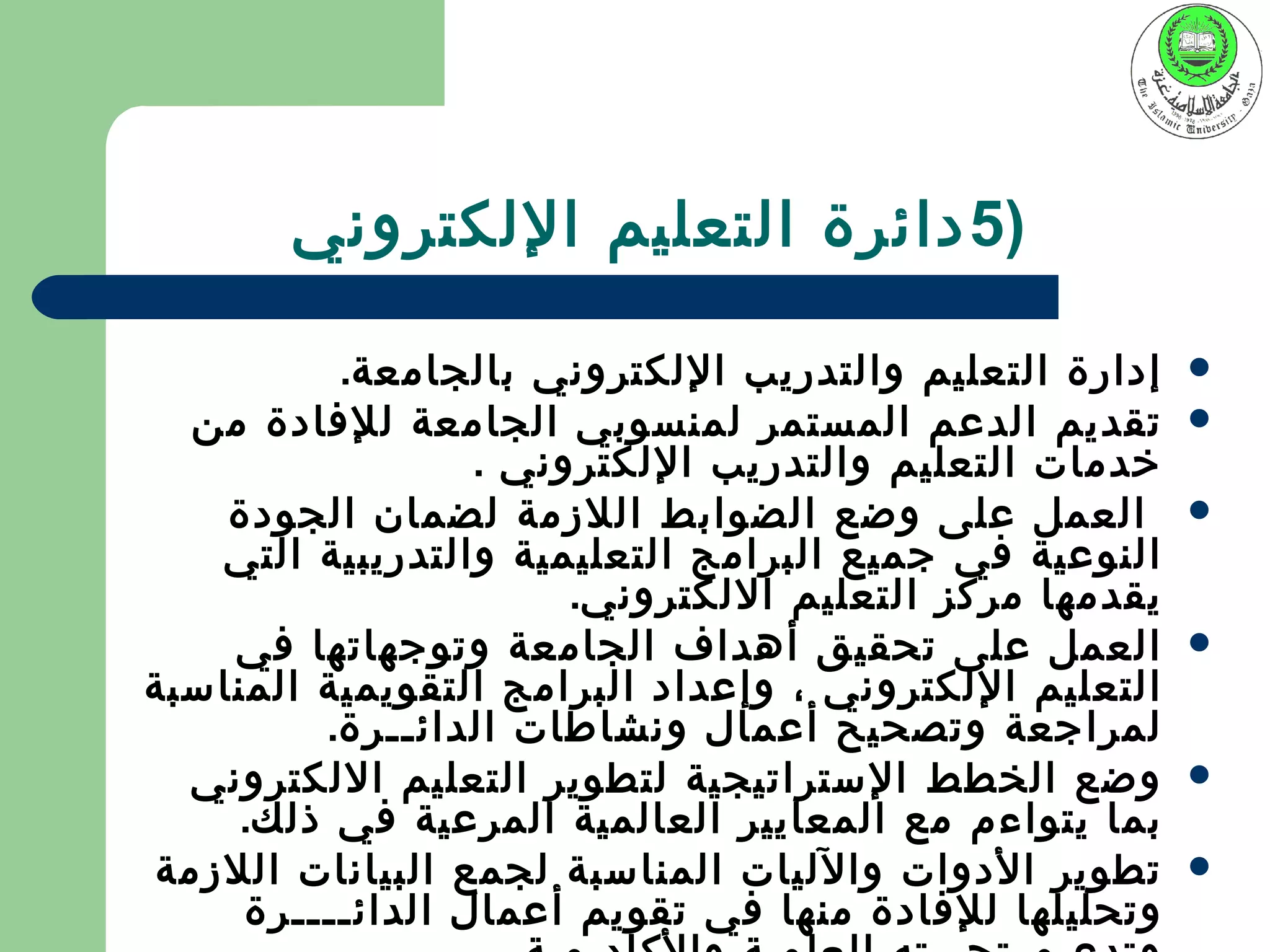 ‫)5 دائرة التعليم اللكتروني‬

          ‫إدارة التعليم والتدريب اللكتروني بالجامعة.‬    ‫‪‬‬
  ‫تقديم الدعم المستمر لمنسوبي الجامعة للفادة من‬         ‫‪‬‬
                  ‫خدمات التعليم والتدريب اللكتروني .‬
    ‫العمل على وضع الضوابط اللزمة لضمان الجودة‬           ‫‪‬‬
   ‫النوعية في جميع البرامج التعليمية والتدريبية التي‬
                       ‫يقدمها مركز التعليم اللكتروني.‬
    ‫العمل على تحقيق أهداف الجامعة وتوجهاتها في‬          ‫‪‬‬
‫التعليم اللكتروني ، وإعداد البرامج التقويمية المناسبة‬
         ‫لمراجعة وتصحيح أعمال ونشاطات الدائــرة.‬
  ‫وضع الخطط الستراتيجية لتطوير التعليم اللكتروني‬        ‫‪‬‬
    ‫بما يتواءم مع المعايير العالمية المرعية في ذلك.‬
‫تطوير الدوات والليات المناسبة لجمع البيانات اللزمة‬      ‫‪‬‬
     ‫وتحليلها للفادة منها في تقويم أعمال الدائــــرة‬
 
