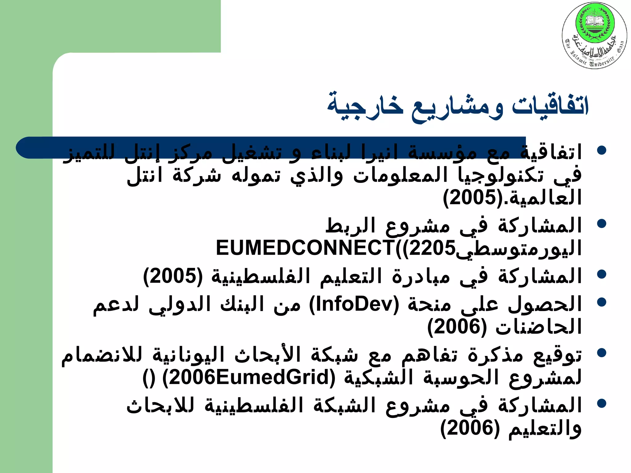 ‫اتفاقيات ومشاريع خارجية‬
‫اتفاقية مع مؤسسة انيرا لبناء و تشغيل مركز إنتل للتميز‬     ‫‪‬‬
       ‫في تكنولوجيا المعلومات والذي تموله شركة انتل‬
                                        ‫العالمية.)5002(‬
                          ‫المشاركة في مشروع الربط‬         ‫‪‬‬
                ‫اليورمتوسطي5022((‪EUMEDCONNECT‬‬
        ‫المشاركة في مبادرة التعليم الفلسطينية )5002(‬      ‫‪‬‬
   ‫الحصول على منحة )‪ (InfoDev‬من البنك الدولي لدعم‬         ‫‪‬‬
                                      ‫الحاضنات )6002(‬
‫توقيع مذكرة تفاهم مع شبكة البحاث اليونانية للنضمام‬        ‫‪‬‬
        ‫لمشروع الحوسبة الشبكية )‪() (2006EumedGrid‬‬
       ‫المشاركة في مشروع الشبكة الفلسطينية للبحاث‬         ‫‪‬‬
                                        ‫والتعليم )6002(‬
 