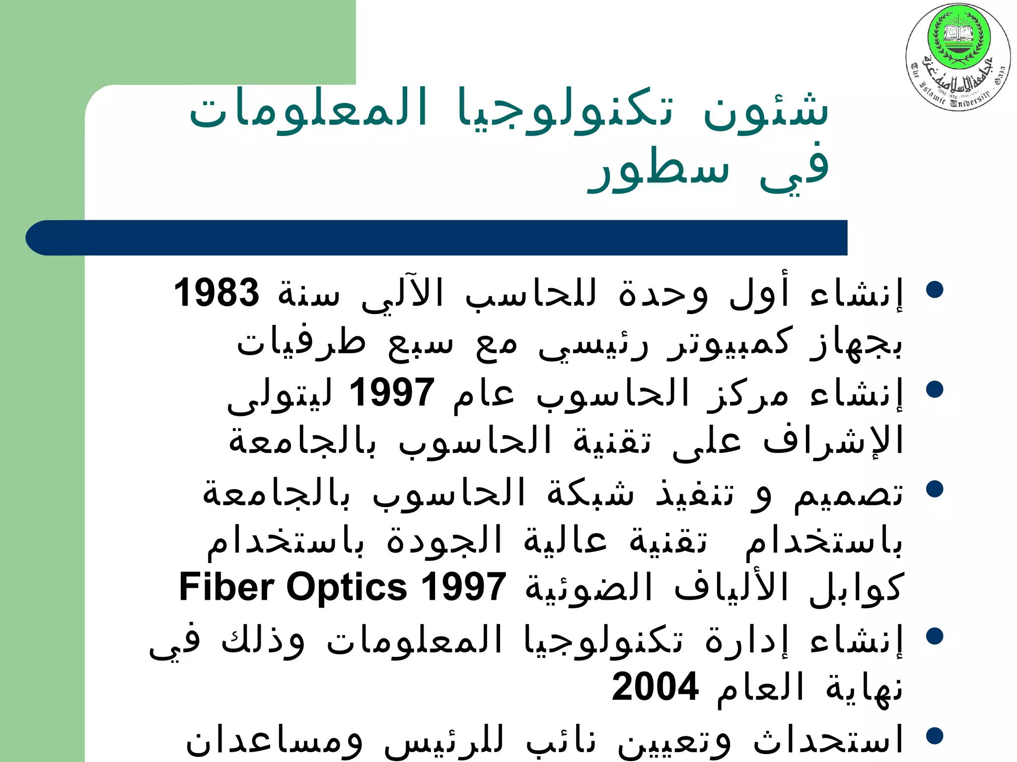 ‫شئون تكنولوجيا المعلومات‬
                 ‫في سطور‬

 ‫إنشاء أول وحدة للحاسب اللي سنة 3891‬       ‫‪‬‬
    ‫بجهاز كمبيوتر رئيسي مع سبع طرفيات‬
    ‫إنشاء مركز الحاسوب عام 7991 ليتولى‬     ‫‪‬‬
    ‫الشراف على تقنية الحاسوب بالجامعة‬
   ‫تصميم و تنفيذ شبكة الحاسوب بالجامعة‬     ‫‪‬‬
   ‫باستخدام تقنية عالية الجودة باستخدام‬
 ‫كوابل اللياف الضوئية 7991 ‪Fiber Optics‬‬
‫إنشاء إدارة تكنولوجيا المعلومات وذلك في‬    ‫‪‬‬
                        ‫نهاية العام 4002‬
  ‫استحداث وتعيين نائب للرئيس ومساعدان‬      ‫‪‬‬
 