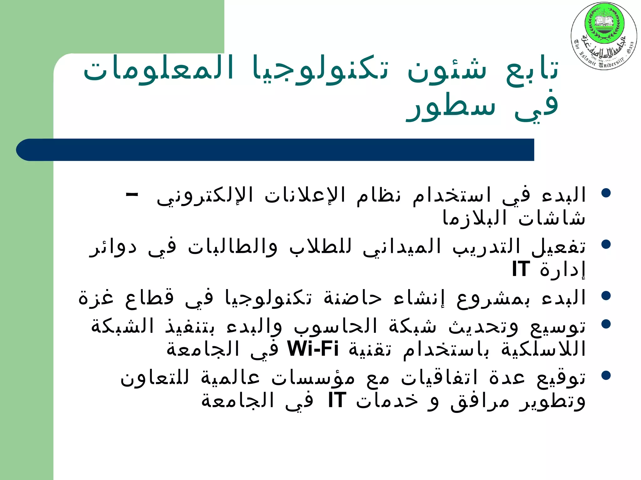 ‫تابع شئون تكنولوجيا المعلومات‬
                    ‫في سطور‬

     ‫البدء في استخدام نظام العلنات اللكتروني –‬      ‫‪‬‬
                                  ‫شاشات البلزما‬
 ‫تفعيل التدريب الميداني للطلب والطالبات في دوائر‬    ‫‪‬‬
                                         ‫إدارة ‪IT‬‬
‫البدء بمشروع إنشاء حاضنة تكنولوجيا في قطاع غزة‬      ‫‪‬‬
 ‫توسيع وتحديث شبكة الحاسوب والبدء بتنفيذ الشبكة‬     ‫‪‬‬
        ‫اللسلكية باستخدام تقنية ‪ Wi-Fi‬في الجامعة‬
    ‫توقيع عدة اتفاقيات مع مؤسسات عالمية للتعاون‬     ‫‪‬‬
            ‫وتطوير مرافق و خدمات ‪ IT‬في الجامعة‬
 