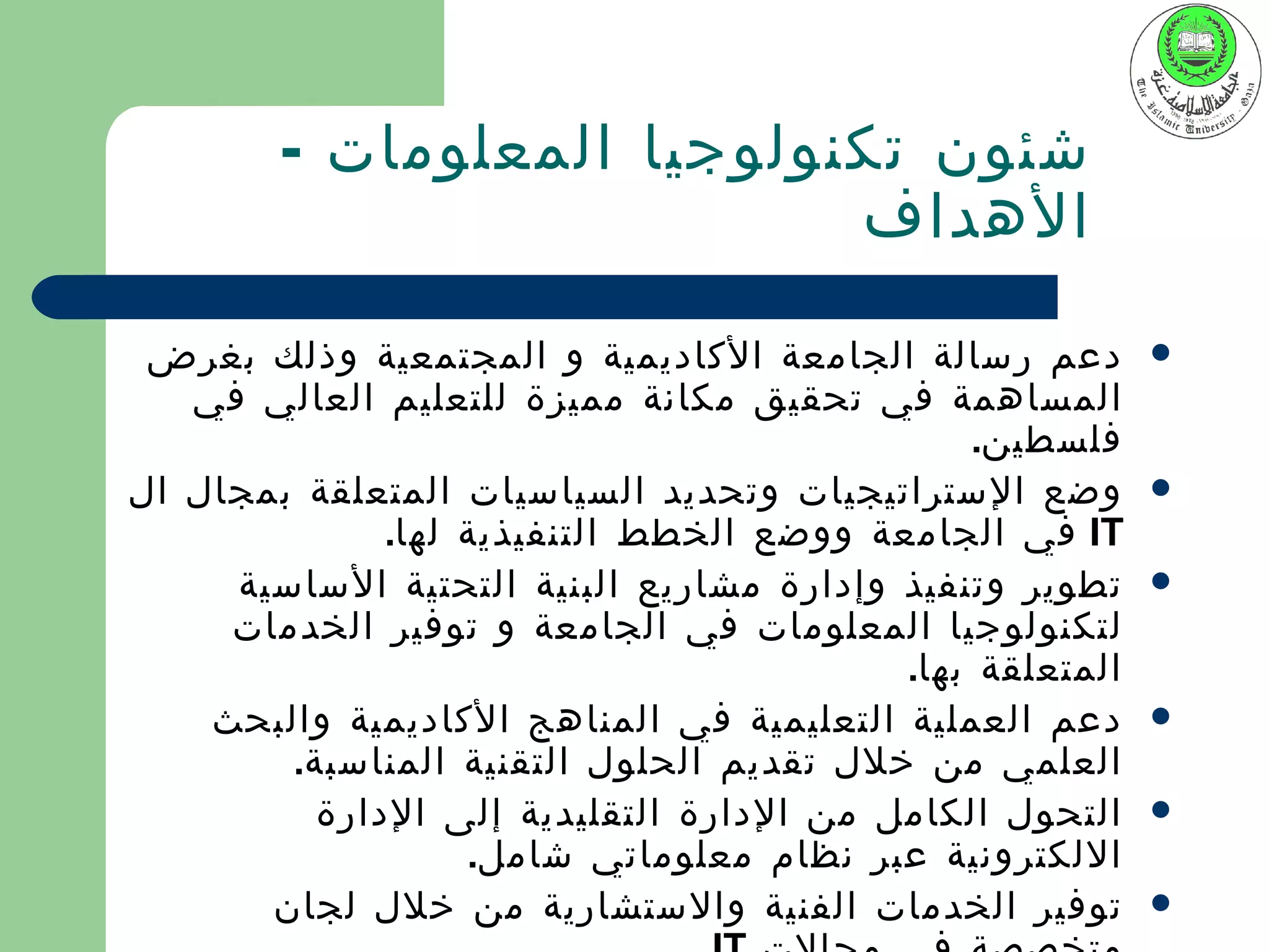 ‫شئون تكنولوجيا المعلومات -‬
                           ‫الهداف‬

 ‫دعم رسالة الجامعة الكاديمية و المجتمعية وذلك بغرض‬        ‫‪‬‬
   ‫المساهمة في تحقيق مكانة مميزة للتعليم العالي في‬
                                               ‫فلسطين.‬
‫وضع الستراتيجيات وتحديد السياسيات المتعلقة بمجال ال‬       ‫‪‬‬
              ‫‪ IT‬في الجامعة ووضع الخطط التنفيذية لها.‬
     ‫تطوير وتنفيذ وإدارة مشاريع البنية التحتية الساسية‬    ‫‪‬‬
     ‫لتكنولوجيا المعلومات في الجامعة و توفير الخدمات‬
                                          ‫المتعلقة بها.‬
    ‫دعم العملية التعليمية في المناهج الكاديمية والبحث‬     ‫‪‬‬
        ‫العلمي من خلل تقديم الحلول التقنية المناسبة.‬
          ‫التحول الكامل من الدارة التقليدية إلى الدارة‬    ‫‪‬‬
                   ‫اللكترونية عبر نظام معلوماتي شامل.‬
       ‫توفير الخدمات الفنية والستشارية من خلل لجان‬        ‫‪‬‬
 