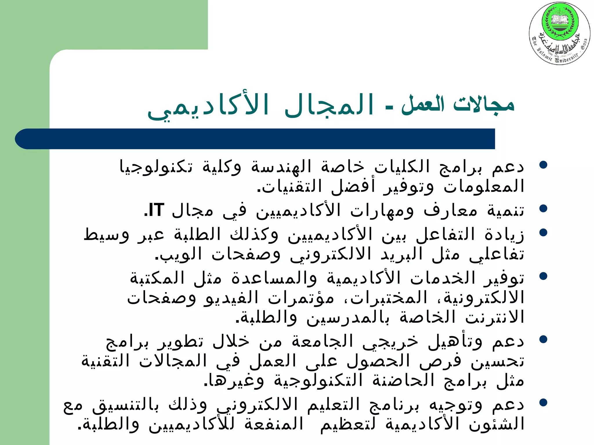 ‫مجالت العمل - المجال الكاديمي‬
       ‫دعم برامج الكليات خاصة الهندسة وكلية تكنولوجيا‬       ‫‪‬‬
                          ‫المعلومات وتوفير أفضل التقنيات.‬
           ‫تنمية معارف ومهارات الكاديميين في مجال ‪.IT‬‬       ‫‪‬‬
  ‫زيادة التفاعل بين الكاديميين وكذلك الطلبة عبر وسيط‬        ‫‪‬‬
             ‫تفاعلي مثل البريد اللكتروني وصفحات الويب.‬
         ‫توفير الخدمات الكاديمية والمساعدة مثل المكتبة‬      ‫‪‬‬
        ‫اللكترونية، المختبرات، مؤتمرات الفيديو وصفحات‬
                       ‫النترنت الخاصة بالمدرسين والطلبة.‬
     ‫دعم وتأهيل خريجي الجامعة من خلل تطوير برامج‬            ‫‪‬‬
  ‫تحسين فرص الحصول على العمل في المجالت التقنية‬
                   ‫مثل برامج الحاضنة التكنولوجية وغيرها.‬
‫دعم وتوجيه برنامج التعليم اللكتروني وذلك بالتنسيق مع‬        ‫‪‬‬
 ‫الشئون الكاديمية لتعظيم المنفعة للكاديميين والطلبة.‬
 