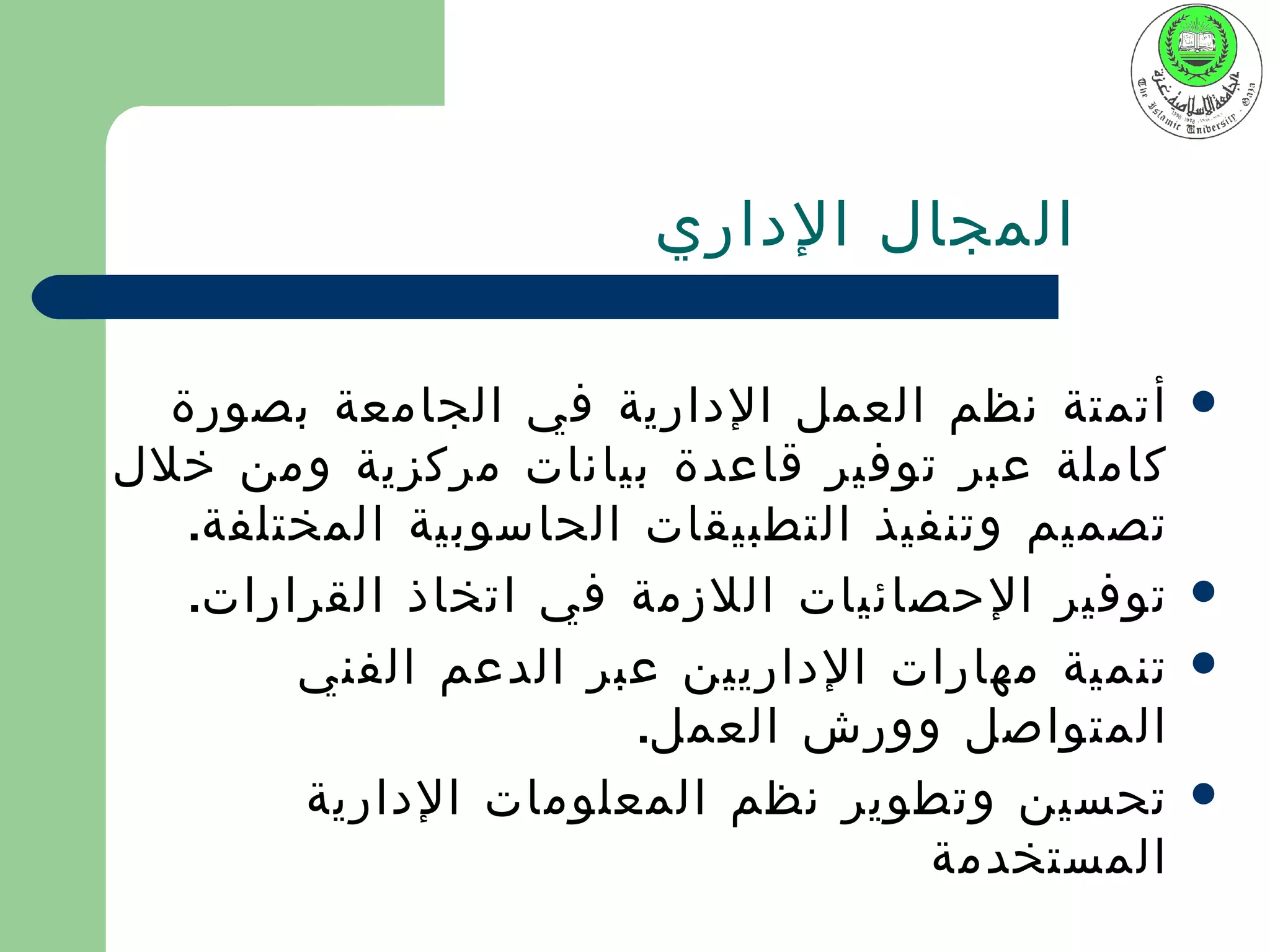 ‫المجال الداري‬

  ‫أتمتة نظم العمل الدارية في الجامعة بصورة‬      ‫‪‬‬
‫كاملة عبر توفير قاعدة بيانات مركزية ومن خلل‬
   ‫تصميم وتنفيذ التطبيقات الحاسوبية المختلفة.‬
   ‫توفير الحصائيات اللزمة في اتخاذ القرارات.‬    ‫‪‬‬

        ‫تنمية مهارات الداريين عبر الدعم الفني‬   ‫‪‬‬
                       ‫المتواصل وورش العمل.‬
        ‫تحسين وتطوير نظم المعلومات الدارية‬      ‫‪‬‬
                                   ‫المستخدمة‬
 