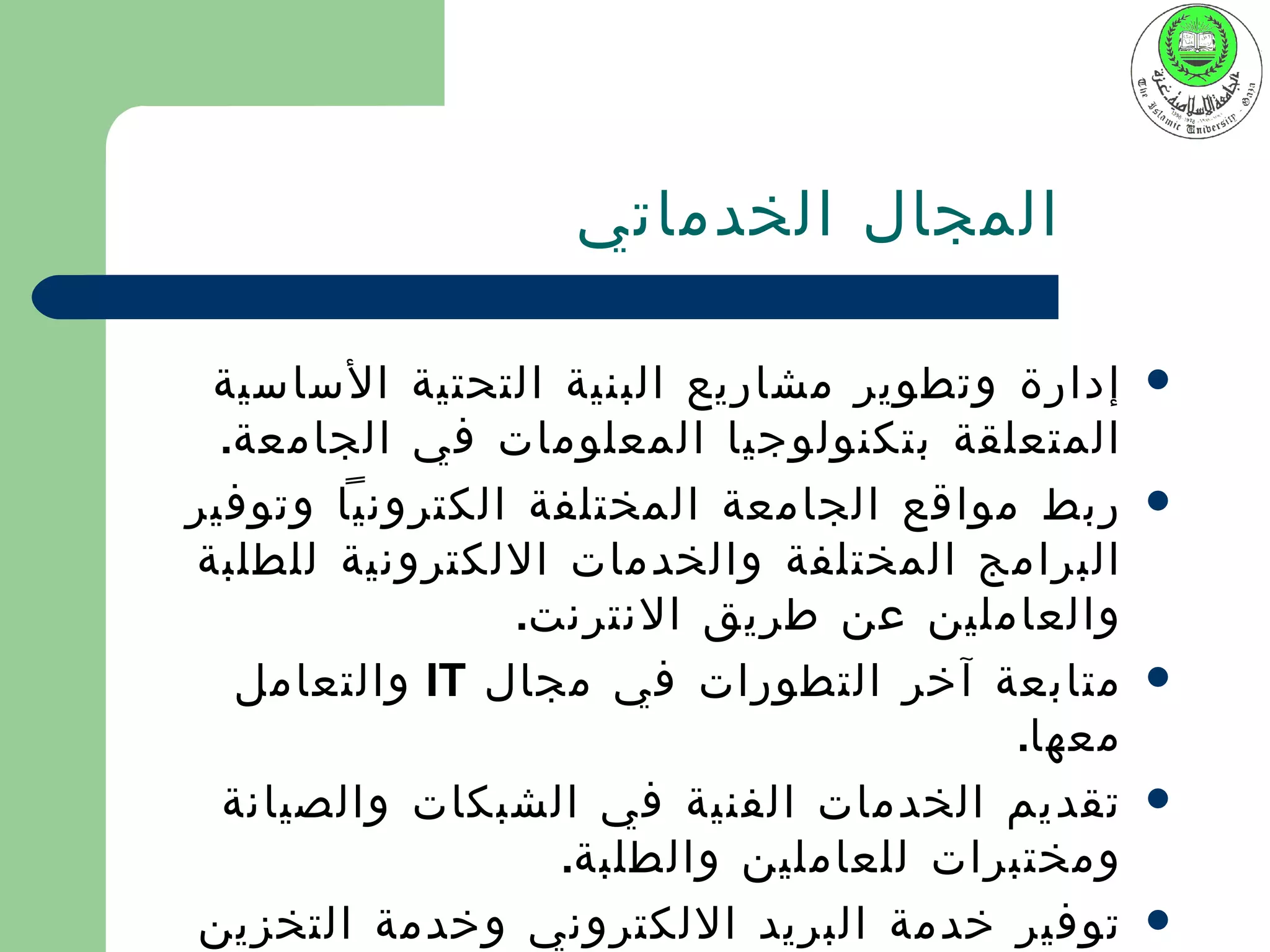 ‫المجال الخدماتي‬

 ‫إدارة وتطوير مشاريع البنية التحتية الساسية‬     ‫‪‬‬
  ‫المتعلقة بتكنولوجيا المعلومات في الجامعة.‬
‫ربط مواقع الجامعة المختلفة الكترونيا وتوفير‬     ‫‪‬‬
‫البرامج المختلفة والخدمات اللكترونية للطلبة‬
                ‫والعاملين عن طريق النترنت.‬
   ‫متابعة آخر التطورات في مجال ‪ IT‬والتعامل‬      ‫‪‬‬
                                        ‫معها.‬
  ‫تقديم الخدمات الفنية في الشبكات والصيانة‬      ‫‪‬‬
                  ‫ومختبرات للعاملين والطلبة.‬
 ‫توفير خدمة البريد اللكتروني وخدمة التخزين‬      ‫‪‬‬
 