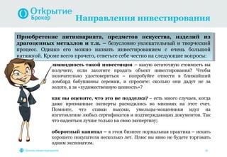 Направления инвестирования

Приобретение антиквариата, предметов искусства, изделий из
драгоценных металлов и т.п. – безусловно увлекательный и творческий
процесс. Однако его можно назвать инвестированием с очень большой
натяжкой. Кроме всего прочего, ответьте себе честно на следующие вопросы:
                   ликвидность такой инвестиции – какую остаточную стоимость вы
                   получите, если захотите продать объект инвестирования? Чтобы
                   окончательно удостовериться – попробуйте отнести в ближайший
                   ломбард бабушкины сережки, и спросите: сколько они дадут не за
                   золото, а за «художественную ценность»?

                   как вы оцените, что это не подделка? – есть много случаев, когда
                   даже признанные эксперты расходились во мнениях на этот счет.
                   Помните, что ставки высоки, умельцы-мошенники идут на
                   изготовление любых сертификатов и подтверждающих документов. Так
                   что надеяться лучше только на свою экспертизу;

                   оборотный капитал – в этом бизнесе нормальная практика – искать
                   хорошего покупателя несколько лет. Плюс вы явно не будете торговать
                   одним экспонатом.
   Основы инвестирования                                                           16
 