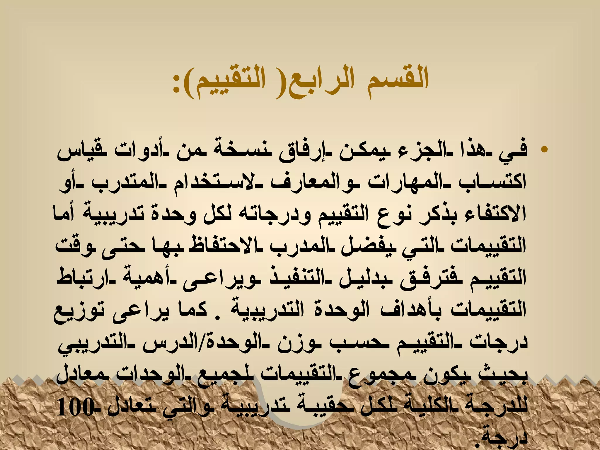 ‫القسم الرابع) التقييم(:‬
 ‫• فلي لهذا لالجزء ليمكلن لإرفاق لنسلخة لمن لأدوات لقياس‬
 ‫اكتسللاب للالمهارات للوالمعارف لللسللتخدام للالمتدرب للأو‬
‫الكتفاء بذكر نوع التقييم ودرجاته لكل وحدة تدريبية أما‬
‫التقييمات لالتلي ليفضلل لالمدرب لالحتفاظ لبهلا لحتلى لوقت‬
 ‫التقييللم للفترفللق للبدليللل للالتنفيللذ للويراعللى للأهمية للارتباط‬
‫التقييمات بأهداف الوحدة التدريبية . كما يراعى توزيع‬
 ‫درجات للالتقييللم للحسللب للوزن للالوحدة/الدرس للالتدريبي‬
 ‫بحيلث ليكون لمجموع لالتقييمات للجميع لالوحدات لمعادل‬
 ‫للدرجلة لالكليلة للكلل لحقيبلة لتدريبيلة لوالتي لتعادل ل001‬
                                                              ‫درجة.‬
 