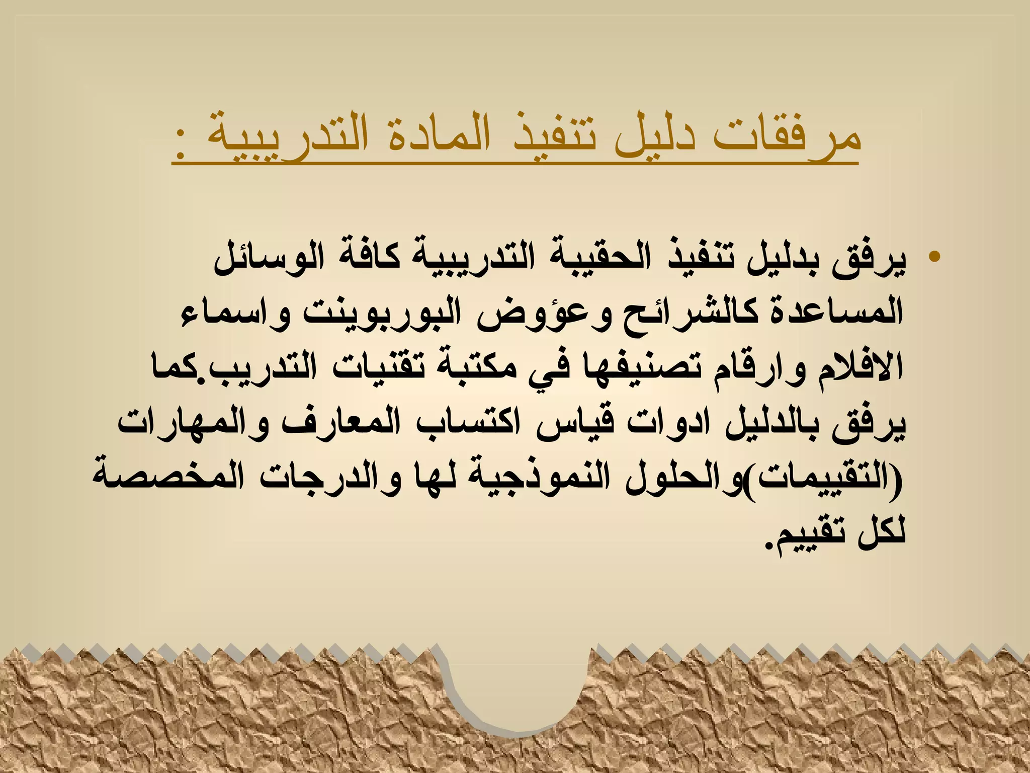 ‫مرفقات دليل تنفيذ المادة التدريبية :‬
      ‫• يرفق بدليل تنفيذ الحقيبة التدريبية كافة الوسائل‬
    ‫المساعدة كالشرائح وعؤوض البوربوينت واسماء‬
  ‫الفلم وارقام تصنيفها في مكتبة تقنيات التدريب.كما‬
 ‫يرفق بالدليل ادوات قياس اكتساب المعارف والمهارات‬
‫)التقييمات(والحلول النموذجية لها والدرجات المخصصة‬
                                            ‫لكل تقييم.‬
 