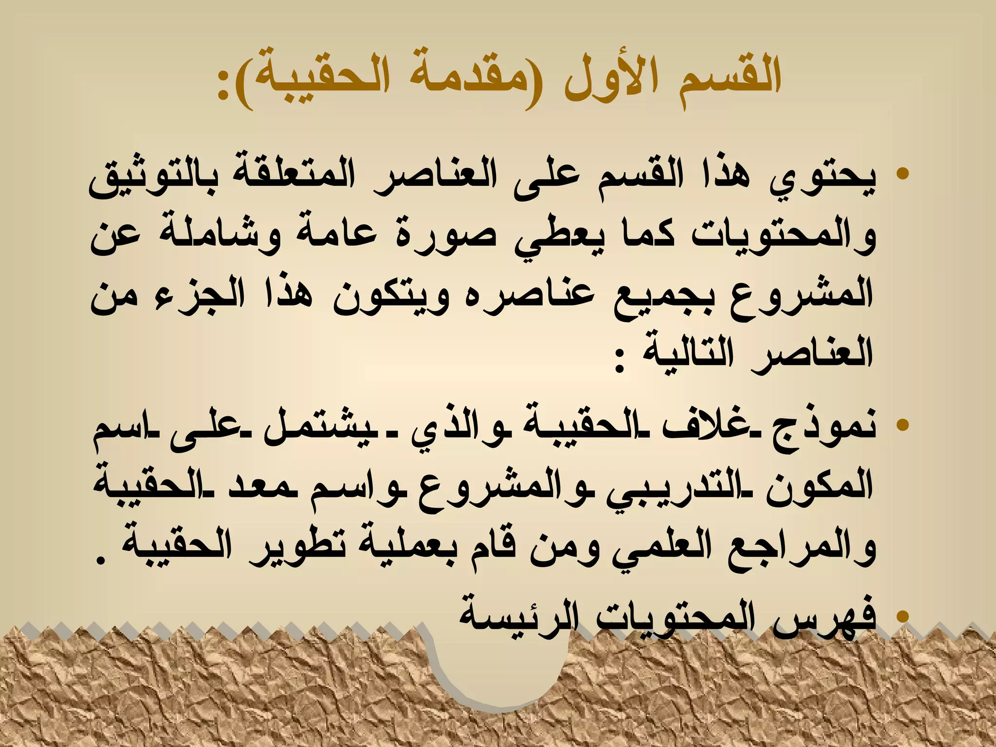 ‫القسم الول )مقدمة الحقيبة(:‬
‫• يحتوي هذا القسم على العناصر المتعلقة بالتوثيق‬
‫والمحتويات كما يعطي صورة عامة وشاملة عن‬
‫المشروع بجميع عناصره ويتكون هذا الجزء من‬
                                  ‫العناصر التالية :‬
‫• نموذج لغلف لالحقيبلة لوالذي ل ليشتملل لعللى لاسم‬
‫المكون لالتدريلبي لوالمشروع لواسلم لمعلد لالحقيبة‬
‫والمراجع العلمي ومن قام بعملية تطوير الحقيبة .‬
                        ‫• فهرس المحتويات الرئيسة‬
 