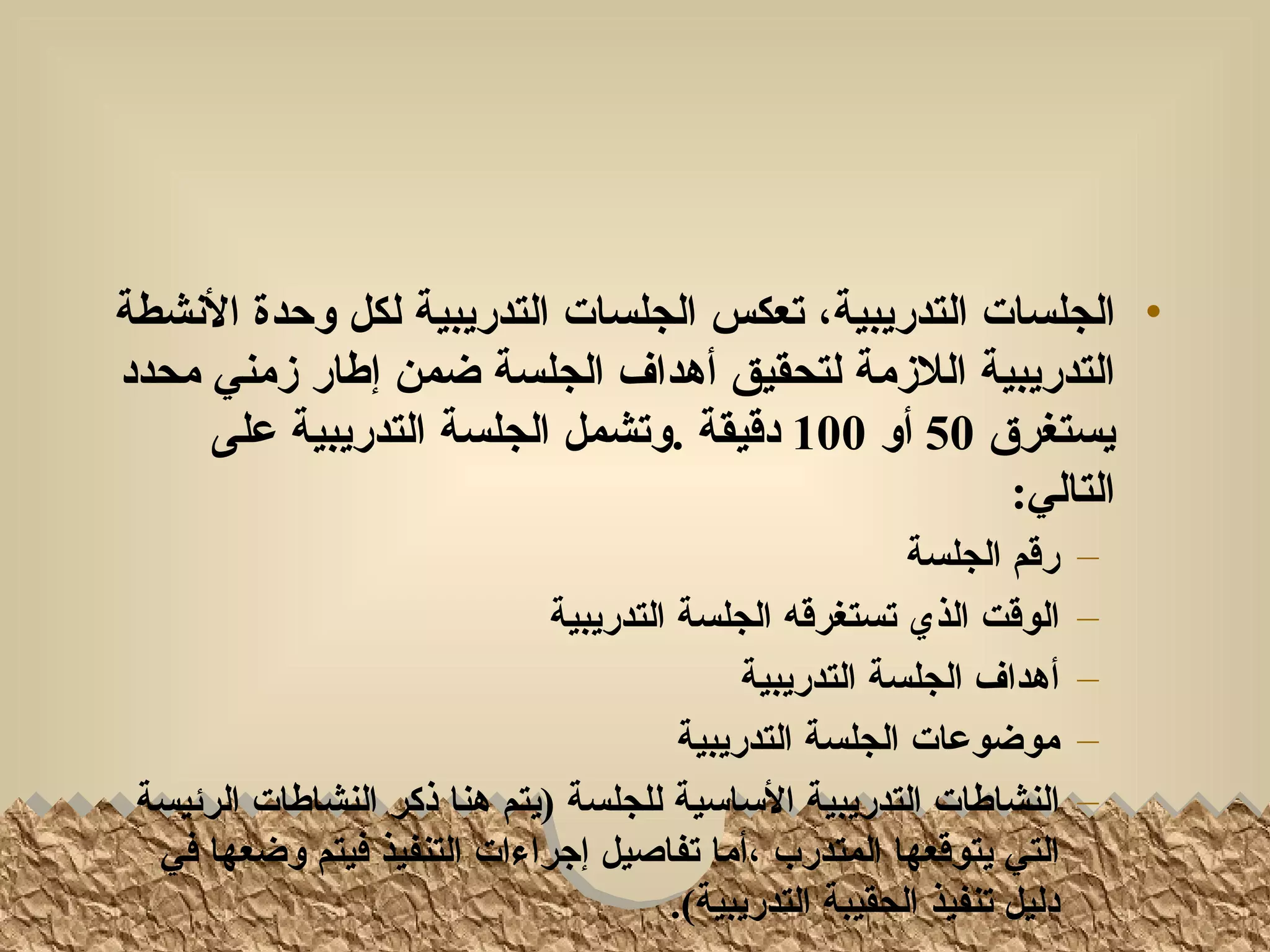 ‫• الجلسات التدريبية، تعكس الجلسات التدريبية لكل وحدة النشطة‬
‫التدريبية اللزمة لتحقيق أهداف الجلسة ضمن إطار زمني محدد‬
     ‫يستغرق 05 أو 001 دقيقة .وتشمل الجلسة التدريبية على‬
                                                   ‫التالي:‬
                                                         ‫رقم الجلسة‬     ‫–‬
                              ‫الوقت الذي تستغرقه الجلسة التدريبية‬       ‫–‬
                                             ‫أهداف الجلسة التدريبية‬     ‫–‬
                                        ‫موضوعات الجلسة التدريبية‬        ‫–‬
 ‫النشاطات التدريبية الساسية للجلسة )يتم هنا ذكر النشاطات الرئيسة‬        ‫–‬
  ‫التي يتوقعها المتدرب ،أما تفاصيل إجراءات التنفيذ فيتم وضعها في‬
                                       ‫دليل تنفيذ الحقيبة التدريبية(.‬
 