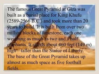 The famous Great Pyramid at Giza was
built as a burial place for King Khufu
(2589-2566 B.C.) and took more than 20
years to build. It is built from over two
million blocks of limestone, each one
weighing as much as two and a half
elephants. It stands about 460 feet (149 m)
high—taller than the Statue of Liberty.
The base of the Great Pyramid takes up
almost as much space as five football
fields.
 