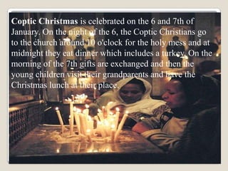 Coptic Christmas is celebrated on the 6 and 7th of
January. On the night of the 6, the Coptic Christians go
to the church around 10 o'clock for the holy mess and at
midnight they eat dinner which includes a turkey. On the
morning of the 7th gifts are exchanged and then the
young children visit their grandparents and have the
Christmas lunch at their place.
 