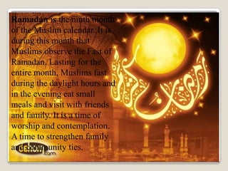 Ramadan is the ninth month
of the Muslim calendar. It is
during this month that
Muslims observe the Fast of
Ramadan. Lasting for the
entire month, Muslims fast
during the daylight hours and
in the evening eat small
meals and visit with friends
and family. It is a time of
worship and contemplation.
A time to strengthen family
and community ties.
 