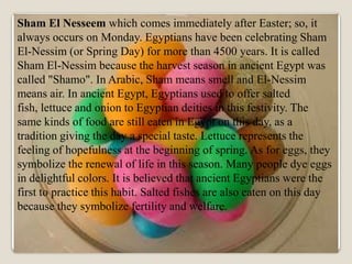 Sham El Nesseem which comes immediately after Easter; so, it
always occurs on Monday. Egyptians have been celebrating Sham
El-Nessim (or Spring Day) for more than 4500 years. It is called
Sham El-Nessim because the harvest season in ancient Egypt was
called "Shamo". In Arabic, Sham means smell and El-Nessim
means air. In ancient Egypt, Egyptians used to offer salted
fish, lettuce and onion to Egyptian deities in this festivity. The
same kinds of food are still eaten in Egypt on this day, as a
tradition giving the day a special taste. Lettuce represents the
feeling of hopefulness at the beginning of spring. As for eggs, they
symbolize the renewal of life in this season. Many people dye eggs
in delightful colors. It is believed that ancient Egyptians were the
first to practice this habit. Salted fishes are also eaten on this day
because they symbolize fertility and welfare.
 