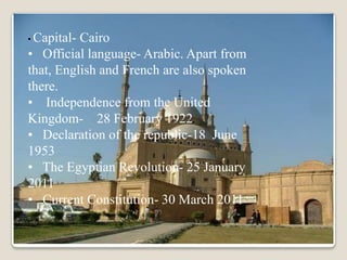 • Capital-Cairo
• Official language- Arabic. Apart from
that, English and French are also spoken
there.
• Independence from the United
Kingdom- 28 February 1922
• Declaration of the republic-18 June
1953
• The Egyptian Revolution- 25 January
2011
• Current Constitution- 30 March 2011
 