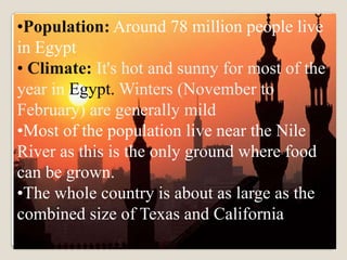 •Population: Around 78 million people live
.
in Egypt
• Climate: It's hot and sunny for most of the
year in Egypt. Winters (November to
February) are generally mild
•Most of the population live near the Nile
River as this is the only ground where food
can be grown.
•The whole country is about as large as the
combined size of Texas and California
 