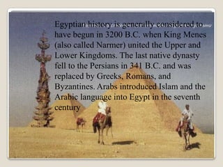 Egyptian history is generally considered to
have begun in 3200 B.C. when King Menes
(also called Narmer) united the Upper and
Lower Kingdoms. The last native dynasty
fell to the Persians in 341 B.C. and was
replaced by Greeks, Romans, and
Byzantines. Arabs introduced Islam and the
Arabic language into Egypt in the seventh
century
 