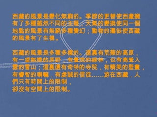 西藏的風景是變化無窮的。季節的更替使西藏擁
有了多種截然不同的主題；天氣的變換使同一個
地點的風景有無窮多種變幻；動物的遷徙使西藏
的風景有了生機 。

西藏的風景是多種多樣的。這裏有荒蕪的高原，
有一望無際的原野，有豐茂的綠林，也有高聳入
雲的雪山；這裏還有奇特的寺院，有精美的壁畫，
有睿智的喇嘛，有虔誠的信徒……游在西藏，人
們只有時間上的限制，
卻沒有空間上的限制。
 