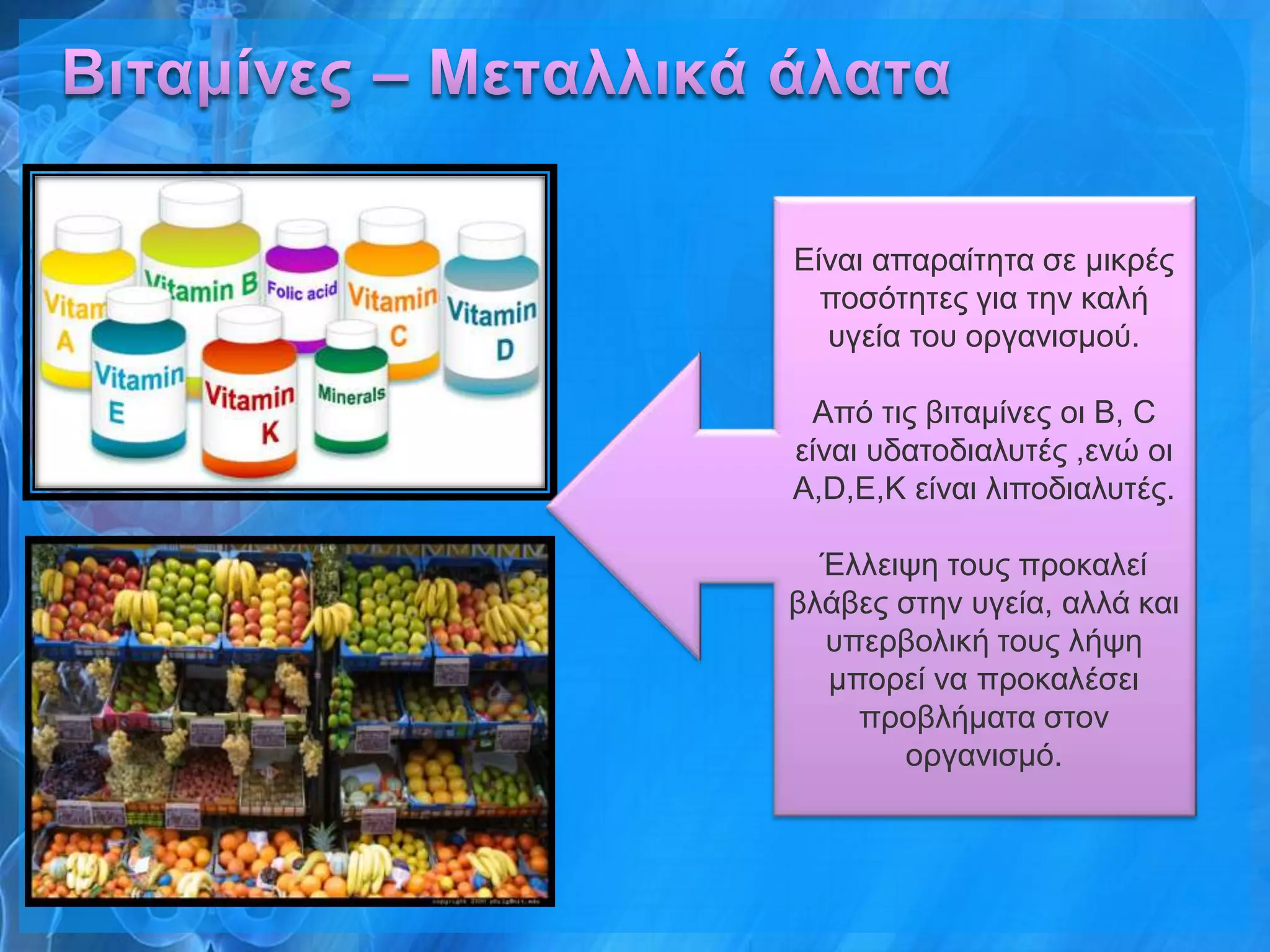 Δίλαη απαξαίηεηα ζε κηθξέο
  πνζόηεηεο γηα ηελ θαιή
  πγεία ηνπ νξγαληζκνύ.

 Από ηηο βηηακίλεο νη Β, C
είλαη πδαηνδηαιπηέο ,ελώ νη
Α,D,E,K είλαη ιηπνδηαιπηέο.

  Έιιεηςε ηνπο πξνθαιεί
βιάβεο ζηελ πγεία, αιιά θαη
  ππεξβνιηθή ηνπο ιήςε
  κπνξεί λα πξνθαιέζεη
    πξνβιήκαηα ζηνλ
       νξγαληζκό.
 