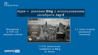 10 .
Результаты

          Идея — реклама B ing с использованием
                    селебрити J ay-Z



  Вхождение                                1 .1 млрд показов
  в ТОП 1 0                                     рекламной
мировых сайтов                                   кампаний




                     1 1 .7 % увеличение
                     траффика на B in g
                            за месяц
 