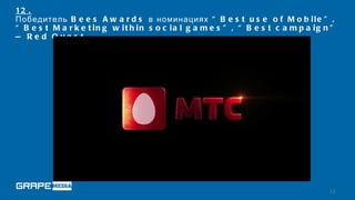 12 .
Победитель B e e s A w a r d s в номинациях “ B e s t u s e o f M o b i l e ” ,
“ B e s t M a r k e t in g w it h in s o c ia l g a m e s ” , “ B e s t c a m p a ig n ”
— Re d Que s t




                                                                                      13
 