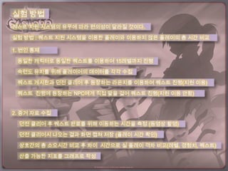 실험 방법
퀘스트 지원 시스템의 유무에 따라 편의성이 달라질 것이다.

실험 방법 : 퀘스트 지원 시스템을 이용한 플레이와 이용하지 않은 플레이의 총 시간 비교

1. 변인 통제

 동일한 캐릭터로 동일한 퀘스트를 이용하여 15레벨까지 진행

 숙련도 유지를 위해 플레이어의 데이터를 각각 수집

 퀘스트 게시판과 던전 클리어 후 등장하는 라운지를 이용하여 퀘스트 진행(지원 이용)

 퀘스트 진행에 등장하는 NPC에게 직접 말을 걸어 퀘스트 진행(지원 이용 안함)


2. 증거 자료 수집

  던전 클리어 후 퀘스트 완료를 위해 이동하는 시간을 측정 (동영상 촬영)

  던전 클리어시 나오는 결과 화면 캡쳐 저장 (플레이 시간 확인)

  상호간의 총 소요시간 비교 후 차이 시간으로 실 플레이 격차 비교(레벨, 경험치, 퀘스트)

  산출 가능한 지표를 그래프로 작성
 