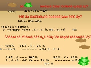 áà                íèéëýýä õýäýí õóâèéã ýçëýõ âý?
      Áîäîëò:         26 % + 34 % = 60%

                146 ãà õàðãàëçàõ õóâèéã ÿàæ îëîõ âý?
                100 % - 60% =40%

 14 614 ã à à 4 0 %0 %
        6 ã — õ 10
  ? — — —100% = 3 6 5 ã à / á ¿ õ íî ã î î íû ã à ç ð û í
      ã à ———                                                40%


    Áàéöàé áà òºìñèéã òóñ á¿ð õýäýí ãà ãàçàð òàðèàëñàí áý?

— — 10 0 %       365 ã à õ 26 %
ñ ——26%           — — — — — — = 9 4 , 9 ã à -ä


     3 6 5 ã à — — — 10 0 %                    365 ã à õ 34%
     ? ã à - ä á àé ö àé — — 3 4 %              — — — — — — = 12 4 , 1
                                      10 0 %
 