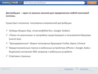 Что такое дистрибуция



       Дистрибуция – один из важных каналов для продвижения любой поисковой
       системы.
       •      Образец текста

       Существует несколько популярных направлений дистрибуции:


        Тулбары (Яндекс-бар, «Спутник@Mail.Ru», Google Toolbar)
        «Поиск по умолчанию» в настройках существующего у пользователя браузера
             (search box)
        “Брендированные” сборки популярных браузеров Firefox, Opera, Chrome
        Предустановленные поиски в мобильных устройствах (iPhone с Google, Bada c
             Яндексом) составляют 90% запросов с мобильных устройств
        Стартовые страницы




© Mail.ru Group                                              предыдущая … 19 ... следующая
                                                             предыдущая … 19 ... следующая
 