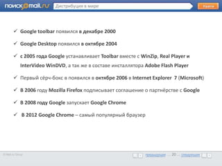 Дистрибуция в мире




        Google toolbar появился в декабре 2000
       • Google Desktop появился в октябре 2004
        Образец текста

        с 2005 года Google устанавливает Toolbar вместе с WinZip, Real Player и
             InterVideo WinDVD, а так же в составе инсталлятора Adobe Flash Player

        Первый сёрч-бокс в появился в октябре 2006 в Internet Explorer 7 (Microsoft)

        В 2006 году Mozilla Firefox подписывает соглашение о партнёрстве с Google

        В 2008 году Google запускает Google Chrome

        В 2012 Google Chrome – самый популярный браузер




© Mail.ru Group                                                 предыдущая … 20 ... следующая
                                                                предыдущая … 20 ... следующая
 