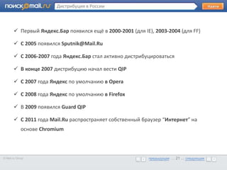 Дистрибуция в России



        Первый Яндекс.Бар появился ещё в 2000-2001 (для IE), 2003-2004 (для FF)

        Образец текста
       • С 2005 появился Sputnik@Mail.Ru

        C 2006-2007 года Яндекс.Бар стал активно дистрибуцироваться

        В конце 2007 дистрибуцию начал вести QIP

        C 2007 года Яндекс по умолчанию в Opera

        C 2008 года Яндекс по умолчанию в Firefox

        В 2009 появился Guard QIP

        С 2011 года Mail.Ru распространяет собственный браузер “Интернет” на
             основе Chromium



© Mail.ru Group                                            предыдущая … 21 ... следующая
                                                           предыдущая … 21 ... следующая
 