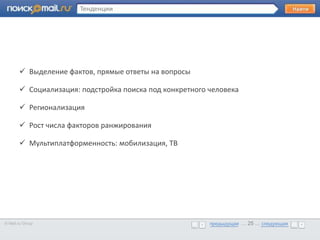 Тенденции




       •      Образец текста
        Выделение фактов, прямые ответы на вопросы

        Социализация: подстройка поиска под конкретного человека

        Регионализация

        Рост числа факторов ранжирования

        Мультиплатформенность: мобилизация, ТВ




© Mail.ru Group                                          предыдущая … 25 ... следующая
                                                         предыдущая … 25 ... следующая
 