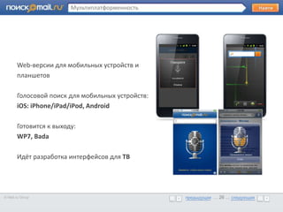 Мультиплатформенность




       •      Образец текста

       Web-версии для мобильных устройств и
       планшетов

       Голосовой поиск для мобильных устройств:
       iOS: iPhone/iPad/iPod, Android

       Готовится к выходу:
       WP7, Bada

       Идёт разработка интерфейсов для ТВ




© Mail.ru Group                                        предыдущая … 26 ... следующая
                                                       предыдущая … 26 ... следующая
 