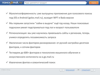 Куда движется продукт



        Мультиплатформенность: уже выпущены приложения для голосового поиска
             под iOS и Android (golos.mail.ru), выходят WP7 и Bada версии
       •      Образец текста

        Мы первыми запустили "лайки в выдаче" ещё год назад. Наши поисковые
             подсказки умеют подстраиваться под пол и возраст пользователя

        Регионализация: мы уже научились привязывать сайты к регионам, теперь
             учимся определять геозависимость запроса

        Увеличение числа факторов ранжирования: от ручной настройки десятков
             факторов, к сотням факторов

        Тестируем до 600+ факторов в технологиях машинного обучения и
             искусственного интеллекта на o.go.mail.ru

        Извлечение фактов и семантический поиск

© Mail.ru Group                                                  предыдущая … 28 ... следующая
                                                                 предыдущая … 28 ... следующая
 
