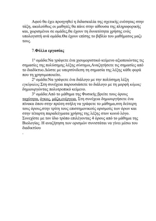 Αφού θα έχει προηγηθεί η διδασκαλία της σχετικής ενότητας στην
τάξη, ακολούθως οι μαθητές θα πάνε στην αίθουσα της πληροφορικής
και, χωρισμένοι σε ομάδες,θα έχουν τη δυνατότητα χρήσης ενός
υπολογιστή ανά ομάδα.Θα έχουν επίσης το βιβλίο του μαθήματος μαζι
τους.

     7.Φύλλα εργασίας

      1η ομάδα:Να γράψετε ένα χιουμοριστικό κείμενο αξιοποιώντας τις
σημασίες της πολύσημης λέξης σύστημα.Αναζητήσετε τις σημασίες από
το διαδίκτυο.Δώστε με υπερσύνδεση τη σημασία της λέξης κάθε φορά
που τη χρησιμοποιείτε.
      2η ομάδα:Να γράψετε ένα διάλογο με την πολύσημη λέξη
εγκέφαλος.Στη συνέχεια παρουσιάσετε το διάλογο με τη μορφή κόμικς
δημιουργώντας πολυτροπικό κείμενο.
      3η ομάδα:Από το μάθημα της Φυσικής βρείτε τους όρους
ταχύτητα, όγκος, μάζα,ενέργεια. Στη συνέχεια δημιουργήσετε ένα
πίνακα όπου στην πρώτη στήλη να γράφετε το μάθημα,στη δεύτερη
τους όρους,στην τρίτη τους επιστημονικούς ορισμούς των όρων και
στην τέταρτη παραδείγματα χρήσης της λέξης στον κοινό λόγο.
Συνεχίστε με τον ίδιο τρόπο επιλέγοντας 4 όρους από το μάθημα της
Βιολογίας. Η αναζήτηση των ορισμών συνιστάται να γίνει μέσω του
διαδικτύου
.
 