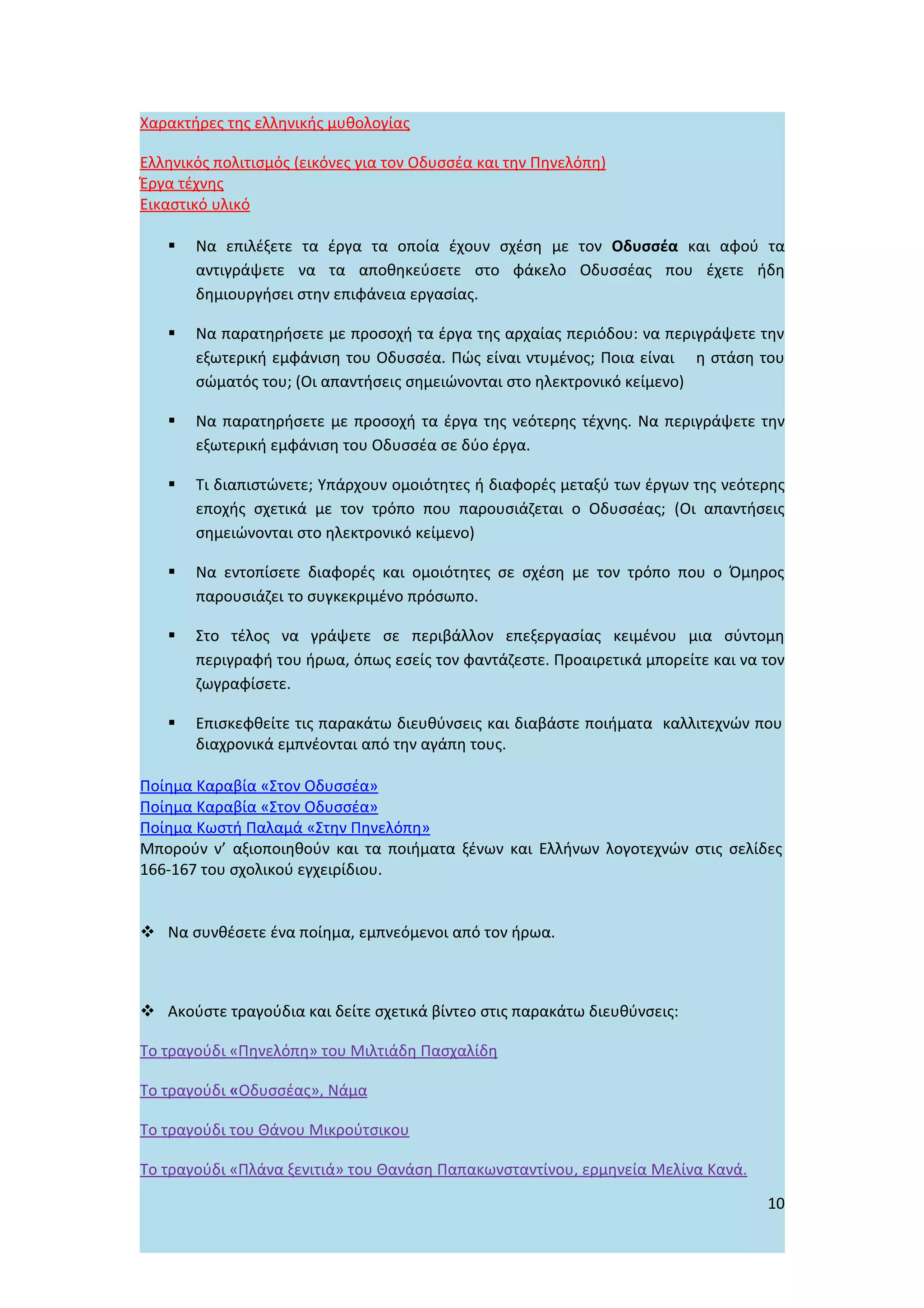 Χαρακτήρες της ελληνικής μυθολογίας

Ελληνικός πολιτισμός (εικόνες για τον Οδυσσέα και την Πηνελόπη)
Έργα τέχνης
Εικαστικό υλικό

      Να επιλέξετε τα έργα τα οποία έχουν σχέση με τον Οδυσσέα και αφού τα
       αντιγράψετε να τα αποθηκεύσετε στο φάκελο Οδυσσέας που έχετε ήδη
       δημιουργήσει στην επιφάνεια εργασίας.

      Να παρατηρήσετε με προσοχή τα έργα της αρχαίας περιόδου: να περιγράψετε την
       εξωτερική εμφάνιση του Οδυσσέα. Πώς είναι ντυμένος; Ποια είναι η στάση του
       σώματός του; (Οι απαντήσεις σημειώνονται στο ηλεκτρονικό κείμενο)

      Να παρατηρήσετε με προσοχή τα έργα της νεότερης τέχνης. Να περιγράψετε την
       εξωτερική εμφάνιση του Οδυσσέα σε δύο έργα.

      Τι διαπιστώνετε; Υπάρχουν ομοιότητες ή διαφορές μεταξύ των έργων της νεότερης
       εποχής σχετικά με τον τρόπο που παρουσιάζεται ο Οδυσσέας; (Οι απαντήσεις
       σημειώνονται στο ηλεκτρονικό κείμενο)

      Να εντοπίσετε διαφορές και ομοιότητες σε σχέση με τον τρόπο που ο Όμηρος
       παρουσιάζει το συγκεκριμένο πρόσωπο.

      Στο τέλος να γράψετε σε περιβάλλον επεξεργασίας κειμένου μια σύντομη
       περιγραφή του ήρωα, όπως εσείς τον φαντάζεστε. Προαιρετικά μπορείτε και να τον
       ζωγραφίσετε.

      Επισκεφθείτε τις παρακάτω διευθύνσεις και διαβάστε ποιήματα καλλιτεχνών που
       διαχρονικά εμπνέονται από την αγάπη τους.

Ποίημα Καραβία «Στον Οδυσσέα»
Ποίημα Καραβία «Στον Οδυσσέα»
Ποίημα Κωστή Παλαμά «Στην Πηνελόπη»
Μπορούν ν’ αξιοποιηθούν και τα ποιήματα ξένων και Ελλήνων λογοτεχνών στις σελίδες
166-167 του σχολικού εγχειρίδιου.


 Να συνθέσετε ένα ποίημα, εμπνεόμενοι από τον ήρωα.



 Ακούστε τραγούδια και δείτε σχετικά βίντεο στις παρακάτω διευθύνσεις:

Το τραγούδι «Πηνελόπη» του Μιλτιάδη Πασχαλίδη

Το τραγούδι «Οδυσσέας», Νάμα

Το τραγούδι του Θάνου Μικρούτσικου

Το τραγούδι «Πλάνα ξενιτιά» του Θανάση Παπακωνσταντίνου, ερμηνεία Μελίνα Κανά.
                                                                                  10
 