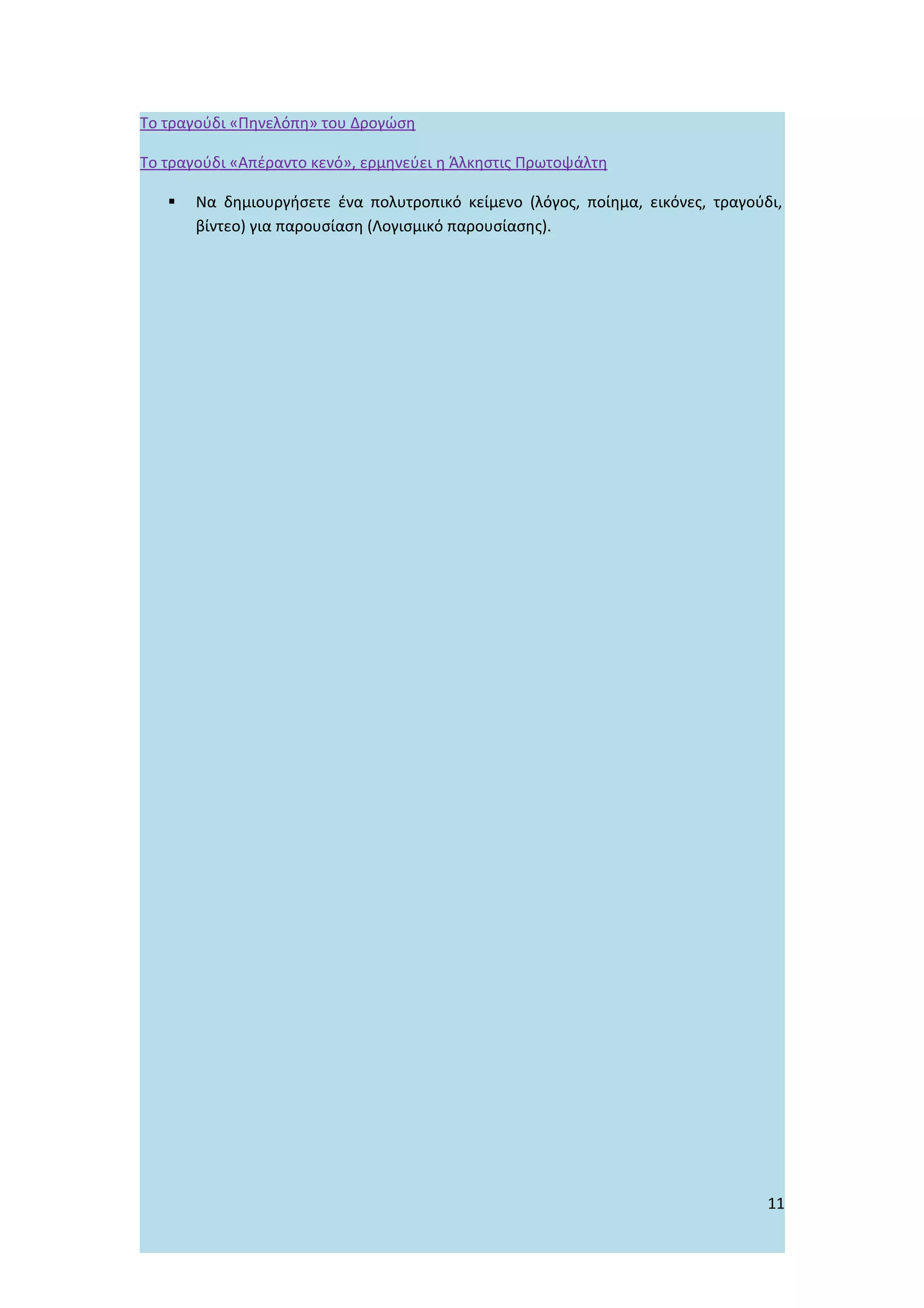 Το τραγούδι «Πηνελόπη» του Δρογώση

Το τραγούδι «Απέραντο κενό», ερμηνεύει η Άλκηστις Πρωτοψάλτη

      Να δημιουργήσετε ένα πολυτροπικό κείμενο (λόγος, ποίημα, εικόνες, τραγούδι,
       βίντεο) για παρουσίαση (Λογισμικό παρουσίασης).




                                                                                11
 