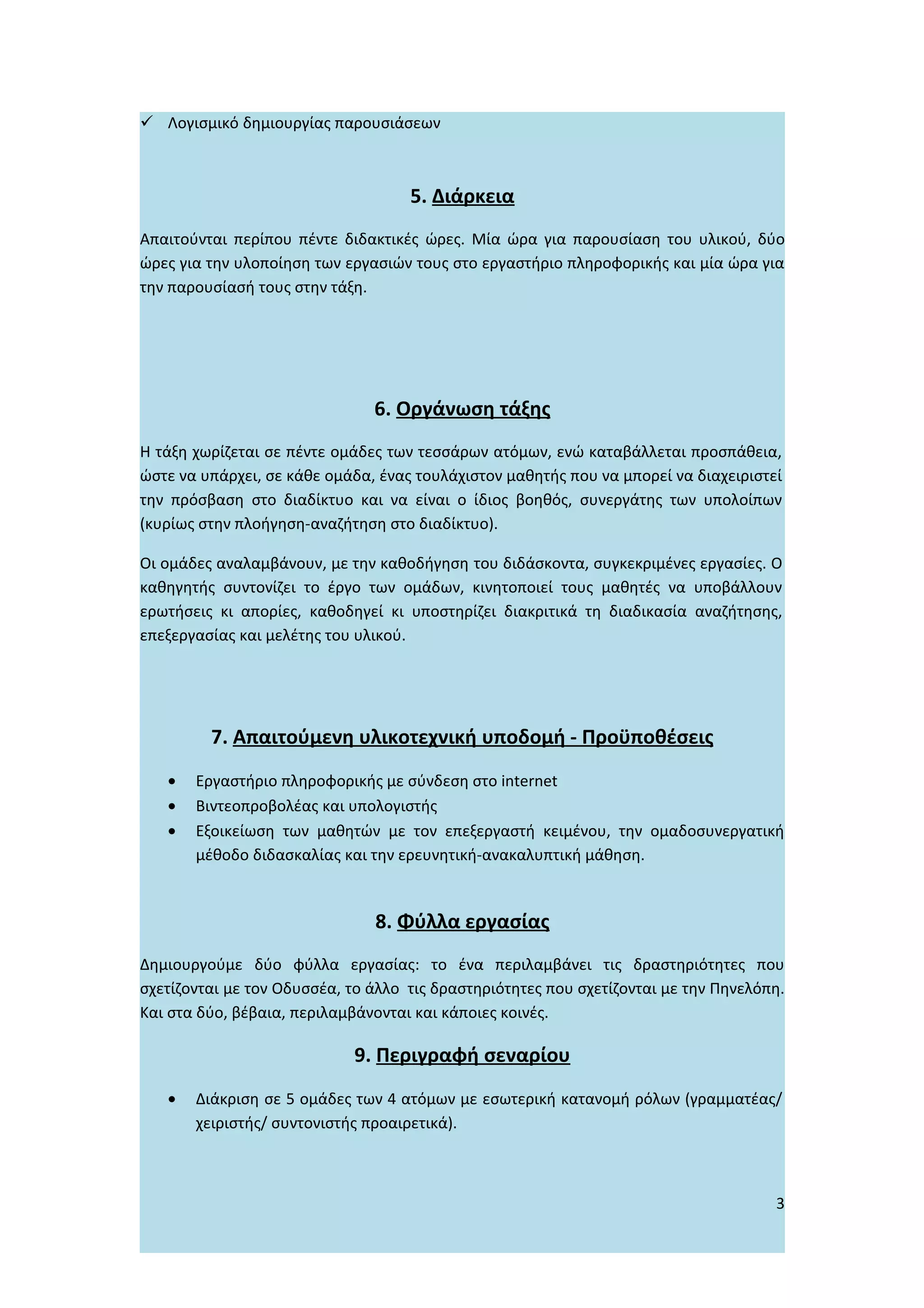  Λογισμικό δημιουργίας παρουσιάσεων



                                    5. Διάρκεια
Απαιτούνται περίπου πέντε διδακτικές ώρες. Μία ώρα για παρουσίαση του υλικού, δύο
ώρες για την υλοποίηση των εργασιών τους στο εργαστήριο πληροφορικής και μία ώρα για
την παρουσίασή τους στην τάξη.




                               6. Οργάνωση τάξης
Η τάξη χωρίζεται σε πέντε ομάδες των τεσσάρων ατόμων, ενώ καταβάλλεται προσπάθεια,
ώστε να υπάρχει, σε κάθε ομάδα, ένας τουλάχιστον μαθητής που να μπορεί να διαχειριστεί
την πρόσβαση στο διαδίκτυο και να είναι ο ίδιος βοηθός, συνεργάτης των υπολοίπων
(κυρίως στην πλοήγηση-αναζήτηση στο διαδίκτυο).

Οι ομάδες αναλαμβάνουν, με την καθοδήγηση του διδάσκοντα, συγκεκριμένες εργασίες. Ο
καθηγητής συντονίζει το έργο των ομάδων, κινητοποιεί τους μαθητές να υποβάλλουν
ερωτήσεις κι απορίες, καθοδηγεί κι υποστηρίζει διακριτικά τη διαδικασία αναζήτησης,
επεξεργασίας και μελέτης του υλικού.




         7. Απαιτούμενη υλικοτεχνική υποδομή - Προϋποθέσεις
   •   Εργαστήριο πληροφορικής με σύνδεση στο internet
   •   Βιντεοπροβολέας και υπολογιστής
   •   Εξοικείωση των μαθητών με τον επεξεργαστή κειμένου, την ομαδοσυνεργατική
       μέθοδο διδασκαλίας και την ερευνητική-ανακαλυπτική μάθηση.


                               8. Φύλλα εργασίας
Δημιουργούμε δύο φύλλα εργασίας: το ένα περιλαμβάνει τις δραστηριότητες που
σχετίζονται με τον Οδυσσέα, το άλλο τις δραστηριότητες που σχετίζονται με την Πηνελόπη.
Και στα δύο, βέβαια, περιλαμβάνονται και κάποιες κοινές.

                            9. Περιγραφή σεναρίου
   •   Διάκριση σε 5 ομάδες των 4 ατόμων με εσωτερική κατανομή ρόλων (γραμματέας/
       χειριστής/ συντονιστής προαιρετικά).



                                                                                     3
 