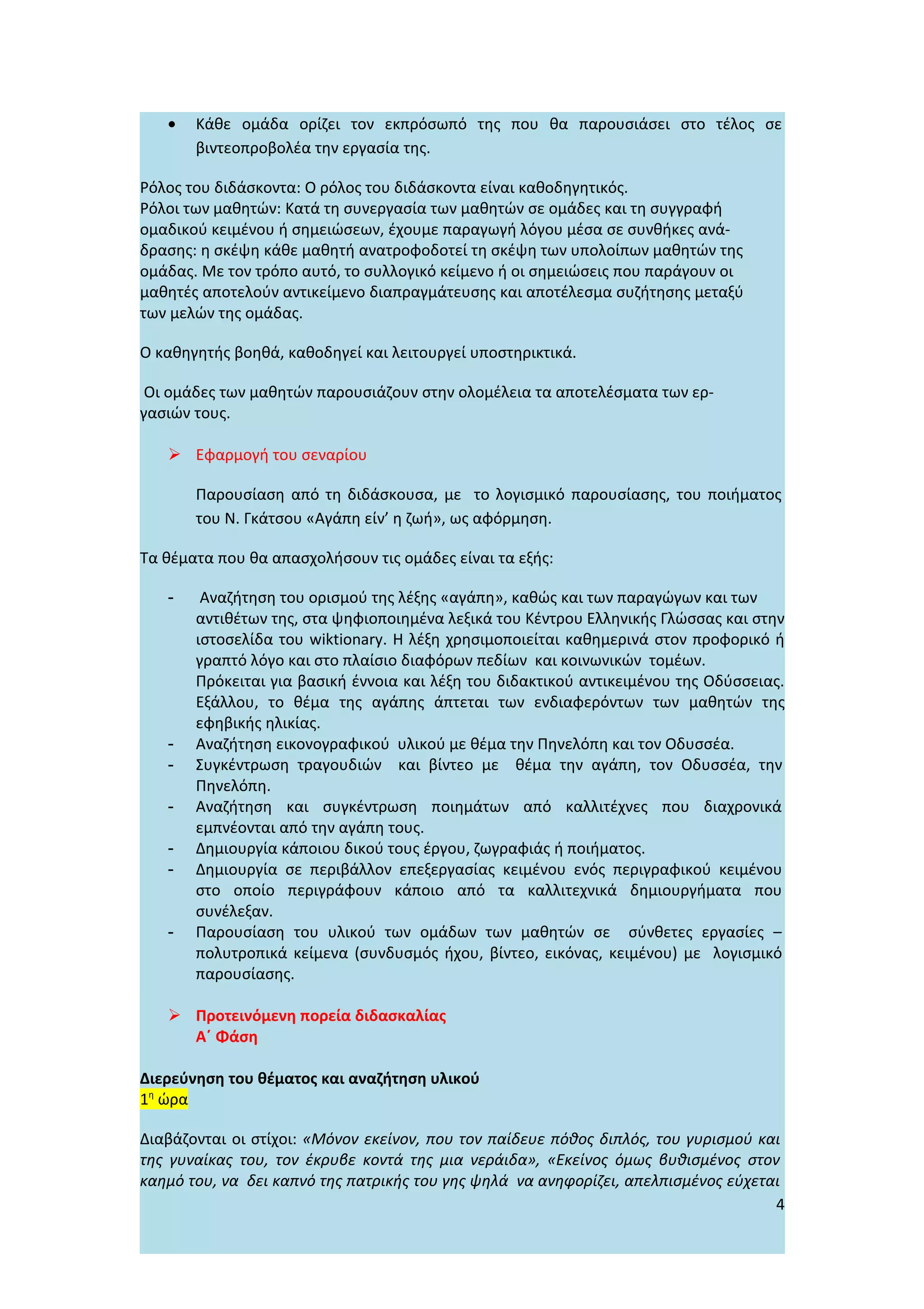 •   Κάθε ομάδα ορίζει τον εκπρόσωπό της που θα παρουσιάσει στο τέλος σε
       βιντεοπροβολέα την εργασία της.

Ρόλος του διδάσκοντα: Ο ρόλος του διδάσκοντα είναι καθοδηγητικός.
Ρόλοι των μαθητών: Κατά τη συνεργασία των μαθητών σε ομάδες και τη συγγραφή
ομαδικού κειμένου ή σημειώσεων, έχουμε παραγωγή λόγου μέσα σε συνθήκες ανά-
δρασης: η σκέψη κάθε μαθητή ανατροφοδοτεί τη σκέψη των υπολοίπων μαθητών της
ομάδας. Με τον τρόπο αυτό, το συλλογικό κείμενο ή οι σημειώσεις που παράγουν οι
μαθητές αποτελούν αντικείμενο διαπραγμάτευσης και αποτέλεσμα συζήτησης μεταξύ
των μελών της ομάδας.

Ο καθηγητής βοηθά, καθοδηγεί και λειτουργεί υποστηρικτικά.

 Οι ομάδες των μαθητών παρουσιάζουν στην ολομέλεια τα αποτελέσματα των ερ-
γασιών τους.

    Εφαρμογή του σεναρίου

       Παρουσίαση από τη διδάσκουσα, με το λογισμικό παρουσίασης, του ποιήματος
       του Ν. Γκάτσου «Αγάπη είν’ η ζωή», ως αφόρμηση.

Τα θέματα που θα απασχολήσουν τις ομάδες είναι τα εξής:

   -    Αναζήτηση του ορισμού της λέξης «αγάπη», καθώς και των παραγώγων και των
       αντιθέτων της, στα ψηφιοποιημένα λεξικά του Κέντρου Ελληνικής Γλώσσας και στην
       ιστοσελίδα του wiktionary. H λέξη χρησιμοποιείται καθημερινά στον προφορικό ή
       γραπτό λόγο και στο πλαίσιο διαφόρων πεδίων και κοινωνικών τομέων.
       Πρόκειται για βασική έννοια και λέξη του διδακτικού αντικειμένου της Οδύσσειας.
       Εξάλλου, το θέμα της αγάπης άπτεται των ενδιαφερόντων των μαθητών της
       εφηβικής ηλικίας.
   -   Αναζήτηση εικονογραφικού υλικού με θέμα την Πηνελόπη και τον Οδυσσέα.
   -   Συγκέντρωση τραγουδιών και βίντεο με θέμα την αγάπη, τον Οδυσσέα, την
       Πηνελόπη.
   -   Αναζήτηση και συγκέντρωση ποιημάτων από καλλιτέχνες που διαχρονικά
       εμπνέονται από την αγάπη τους.
   -   Δημιουργία κάποιου δικού τους έργου, ζωγραφιάς ή ποιήματος.
   -   Δημιουργία σε περιβάλλον επεξεργασίας κειμένου ενός περιγραφικού κειμένου
       στο οποίο περιγράφουν κάποιο από τα καλλιτεχνικά δημιουργήματα που
       συνέλεξαν.
   -   Παρουσίαση του υλικού των ομάδων των μαθητών σε σύνθετες εργασίες –
       πολυτροπικά κείμενα (συνδυσμός ήχου, βίντεο, εικόνας, κειμένου) με λογισμικό
       παρουσίασης.

    Προτεινόμενη πορεία διδασκαλίας
     Α΄ Φάση

Διερεύνηση του θέματος και αναζήτηση υλικού
1η ώρα

Διαβάζονται οι στίχοι: «Μόνον εκείνον, που τον παίδευε πόθος διπλός, του γυρισμού και
της γυναίκας του, τον έκρυβε κοντά της μια νεράιδα», «Εκείνος όμως βυθισμένος στον
καημό του, να δει καπνό της πατρικής του γης ψηλά να ανηφορίζει, απελπισμένος εύχεται
                                                                                    4
 