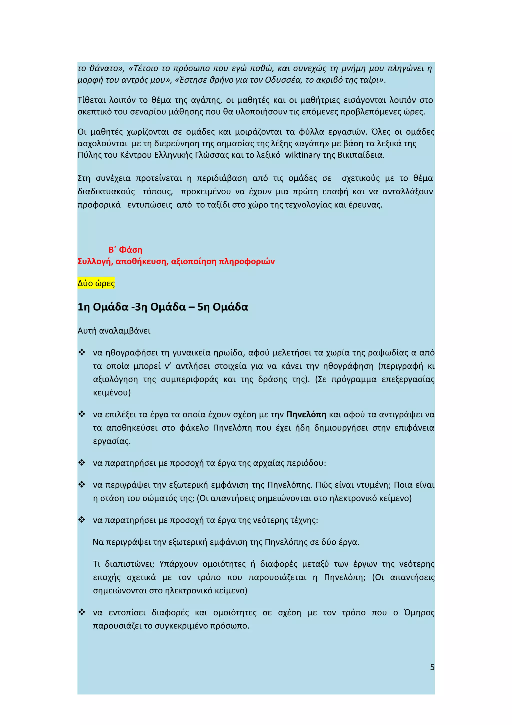 το θάνατο», «Τέτοιο το πρόσωπο που εγώ ποθώ, και συνεχώς τη μνήμη μου πληγώνει η
μορφή του αντρός μου», «Έστησε θρήνο για τον Οδυσσέα, το ακριβό της ταίρι».

Τίθεται λοιπόν το θέμα της αγάπης, oι μαθητές και οι μαθήτριες εισάγονται λοιπόν στο
σκεπτικό του σεναρίου μάθησης που θα υλοποιήσουν τις επόμενες προβλεπόμενες ώρες.

Οι μαθητές χωρίζονται σε ομάδες και μοιράζονται τα φύλλα εργασιών. Όλες οι ομάδες
ασχολoύνται με τη διερεύνηση της σημασίας της λέξης «αγάπη» με βάση τα λεξικά της
Πύλης του Κέντρου Ελληνικής Γλώσσας και το λεξικό wiktinary της Βικιπαίδεια.

Στη συνέχεια προτείνεται η περιδιάβαση από τις ομάδες σε σχετικούς με το θέμα
διαδικτυακούς τόπους, προκειμένου να έχουν μια πρώτη επαφή και να ανταλλάξουν
προφορικά εντυπώσεις από το ταξίδι στο χώρο της τεχνολογίας και έρευνας.



       Β΄ Φάση
Συλλογή, αποθήκευση, αξιοποίηση πληροφοριών

Δύο ώρες

1η Ομάδα -3η Ομάδα – 5η Ομάδα
Αυτή αναλαμβάνει

 να ηθογραφήσει τη γυναικεία ηρωίδα, αφού μελετήσει τα χωρία της ραψωδίας α από
  τα οποία μπορεί ν’ αντλήσει στοιχεία για να κάνει την ηθογράφηση (περιγραφή κι
  αξιολόγηση της συμπεριφοράς και της δράσης της). (Σε πρόγραμμα επεξεργασίας
  κειμένου)

 να επιλέξει τα έργα τα οποία έχουν σχέση με την Πηνελόπη και αφού τα αντιγράψει να
  τα αποθηκεύσει στο φάκελο Πηνελόπη που έχει ήδη δημιουργήσει στην επιφάνεια
  εργασίας.

 να παρατηρήσει με προσοχή τα έργα της αρχαίας περιόδου:

 να περιγράψει την εξωτερική εμφάνιση της Πηνελόπης. Πώς είναι ντυμένη; Ποια είναι
  η στάση του σώματός της; (Οι απαντήσεις σημειώνονται στο ηλεκτρονικό κείμενο)

 να παρατηρήσει με προσοχή τα έργα της νεότερης τέχνης:

   Να περιγράψει την εξωτερική εμφάνιση της Πηνελόπης σε δύο έργα.

   Τι διαπιστώνει; Υπάρχουν ομοιότητες ή διαφορές μεταξύ των έργων της νεότερης
   εποχής σχετικά με τον τρόπο που παρουσιάζεται η Πηνελόπη; (Οι απαντήσεις
   σημειώνονται στο ηλεκτρονικό κείμενο)

 να εντοπίσει διαφορές και ομοιότητες σε σχέση με τον τρόπο που ο Όμηρος
  παρουσιάζει το συγκεκριμένο πρόσωπο.



                                                                                   5
 