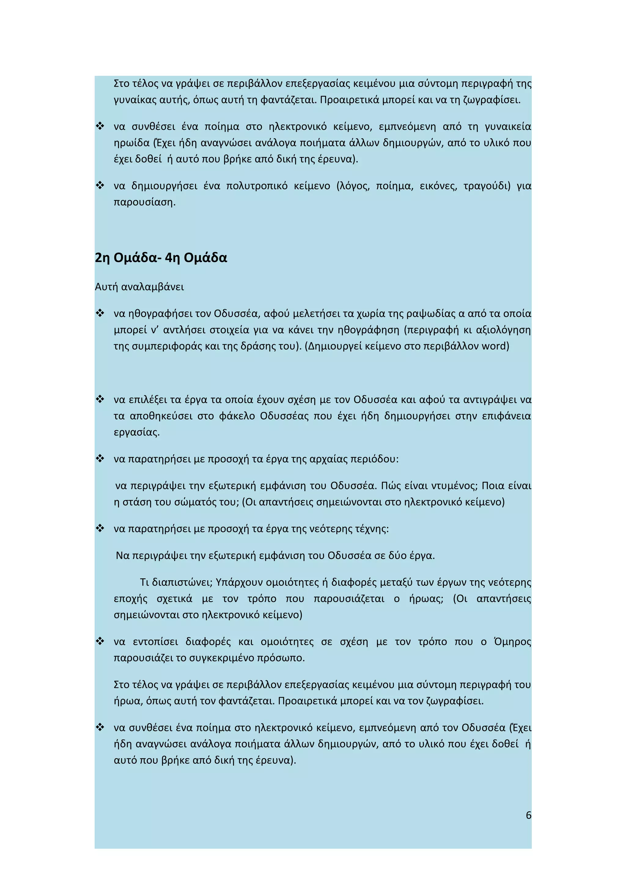Στο τέλος να γράψει σε περιβάλλον επεξεργασίας κειμένου μια σύντομη περιγραφή της
   γυναίκας αυτής, όπως αυτή τη φαντάζεται. Προαιρετικά μπορεί και να τη ζωγραφίσει.

 να συνθέσει ένα ποίημα στο ηλεκτρονικό κείμενο, εμπνεόμενη από τη γυναικεία
  ηρωίδα (Έχει ήδη αναγνώσει ανάλογα ποιήματα άλλων δημιουργών, από το υλικό που
  έχει δοθεί ή αυτό που βρήκε από δική της έρευνα).

 να δημιουργήσει ένα πολυτροπικό κείμενο (λόγος, ποίημα, εικόνες, τραγούδι) για
  παρουσίαση.



2η Ομάδα- 4η Ομάδα
Αυτή αναλαμβάνει

 να ηθογραφήσει τον Οδυσσέα, αφού μελετήσει τα χωρία της ραψωδίας α από τα οποία
  μπορεί ν’ αντλήσει στοιχεία για να κάνει την ηθογράφηση (περιγραφή κι αξιολόγηση
  της συμπεριφοράς και της δράσης του). (Δημιουργεί κείμενο στο περιβάλλον word)



 να επιλέξει τα έργα τα οποία έχουν σχέση με τον Οδυσσέα και αφού τα αντιγράψει να
  τα αποθηκεύσει στο φάκελο Οδυσσέας που έχει ήδη δημιουργήσει στην επιφάνεια
  εργασίας.

 να παρατηρήσει με προσοχή τα έργα της αρχαίας περιόδου:

   να περιγράψει την εξωτερική εμφάνιση του Οδυσσέα. Πώς είναι ντυμένος; Ποια είναι
   η στάση του σώματός του; (Οι απαντήσεις σημειώνονται στο ηλεκτρονικό κείμενο)

 να παρατηρήσει με προσοχή τα έργα της νεότερης τέχνης:

   Να περιγράψει την εξωτερική εμφάνιση του Οδυσσέα σε δύο έργα.

        Τι διαπιστώνει; Υπάρχουν ομοιότητες ή διαφορές μεταξύ των έργων της νεότερης
   εποχής σχετικά με τον τρόπο που παρουσιάζεται ο ήρωας; (Οι απαντήσεις
   σημειώνονται στο ηλεκτρονικό κείμενο)

 να εντοπίσει διαφορές και ομοιότητες σε σχέση με τον τρόπο που ο Όμηρος
  παρουσιάζει το συγκεκριμένο πρόσωπο.

   Στο τέλος να γράψει σε περιβάλλον επεξεργασίας κειμένου μια σύντομη περιγραφή του
   ήρωα, όπως αυτή τον φαντάζεται. Προαιρετικά μπορεί και να τον ζωγραφίσει.

 να συνθέσει ένα ποίημα στο ηλεκτρονικό κείμενο, εμπνεόμενη από τον Οδυσσέα (Έχει
  ήδη αναγνώσει ανάλογα ποιήματα άλλων δημιουργών, από το υλικό που έχει δοθεί ή
  αυτό που βρήκε από δική της έρευνα).



                                                                                  6
 