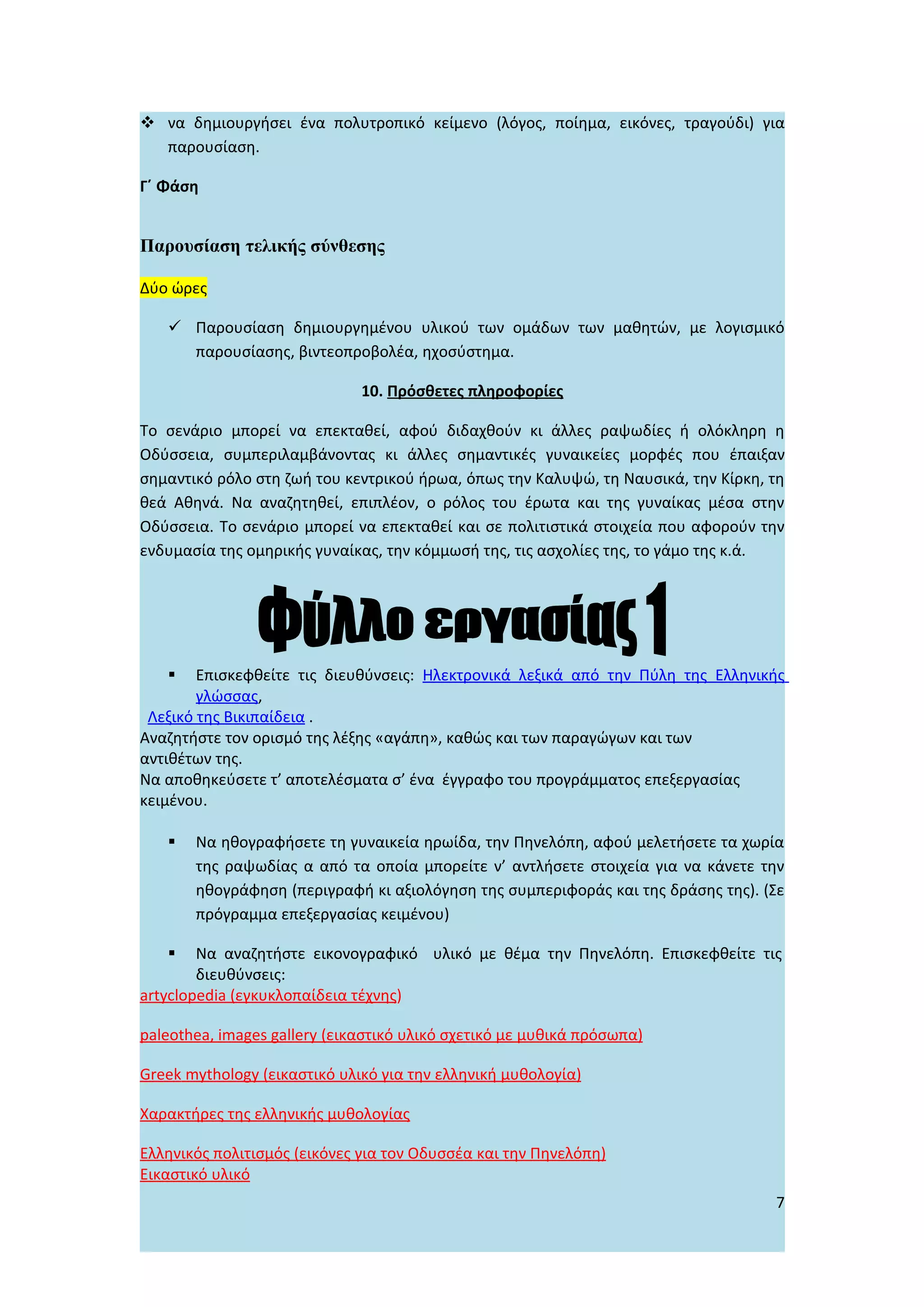  να δημιουργήσει ένα πολυτροπικό κείμενο (λόγος, ποίημα, εικόνες, τραγούδι) για
  παρουσίαση.

Γ΄ Φάση


Παρουσίαση τελικής σύνθεσης

Δύο ώρες

    Παρουσίαση δημιουργημένου υλικού των ομάδων των μαθητών, με λογισμικό
     παρουσίασης, βιντεοπροβολέα, ηχοσύστημα.

                              10. Πρόσθετες πληροφορίες

Το σενάριο μπορεί να επεκταθεί, αφού διδαχθούν κι άλλες ραψωδίες ή ολόκληρη η
Οδύσσεια, συμπεριλαμβάνοντας κι άλλες σημαντικές γυναικείες μορφές που έπαιξαν
σημαντικό ρόλο στη ζωή του κεντρικού ήρωα, όπως την Καλυψώ, τη Ναυσικά, την Κίρκη, τη
θεά Αθηνά. Να αναζητηθεί, επιπλέον, ο ρόλος του έρωτα και της γυναίκας μέσα στην
Οδύσσεια. Το σενάριο μπορεί να επεκταθεί και σε πολιτιστικά στοιχεία που αφορούν την
ενδυμασία της ομηρικής γυναίκας, την κόμμωσή της, τις ασχολίες της, το γάμο της κ.ά.




       Επισκεφθείτε τις διευθύνσεις: Ηλεκτρονικά λεξικά από την Πύλη της Ελληνικής
        γλώσσας,
 Λεξικό της Βικιπαίδεια .
Αναζητήστε τον ορισμό της λέξης «αγάπη», καθώς και των παραγώγων και των
αντιθέτων της.
Να αποθηκεύσετε τ’ αποτελέσματα σ’ ένα έγγραφο του προγράμματος επεξεργασίας
κειμένου.

      Να ηθογραφήσετε τη γυναικεία ηρωίδα, την Πηνελόπη, αφού μελετήσετε τα χωρία
       της ραψωδίας α από τα οποία μπορείτε ν’ αντλήσετε στοιχεία για να κάνετε την
       ηθογράφηση (περιγραφή κι αξιολόγηση της συμπεριφοράς και της δράσης της). (Σε
       πρόγραμμα επεξεργασίας κειμένου)

       Να αναζητήστε εικονογραφικό υλικό με θέμα την Πηνελόπη. Επισκεφθείτε τις
        διευθύνσεις:
artyclopedia (εγκυκλοπαίδεια τέχνης)

paleothea, images gallery (εικαστικό υλικό σχετικό με μυθικά πρόσωπα)

Greek mythology (εικαστικό υλικό για την ελληνική μυθολογία)

Χαρακτήρες της ελληνικής μυθολογίας

Ελληνικός πολιτισμός (εικόνες για τον Οδυσσέα και την Πηνελόπη)
Εικαστικό υλικό
                                                                                   7
 