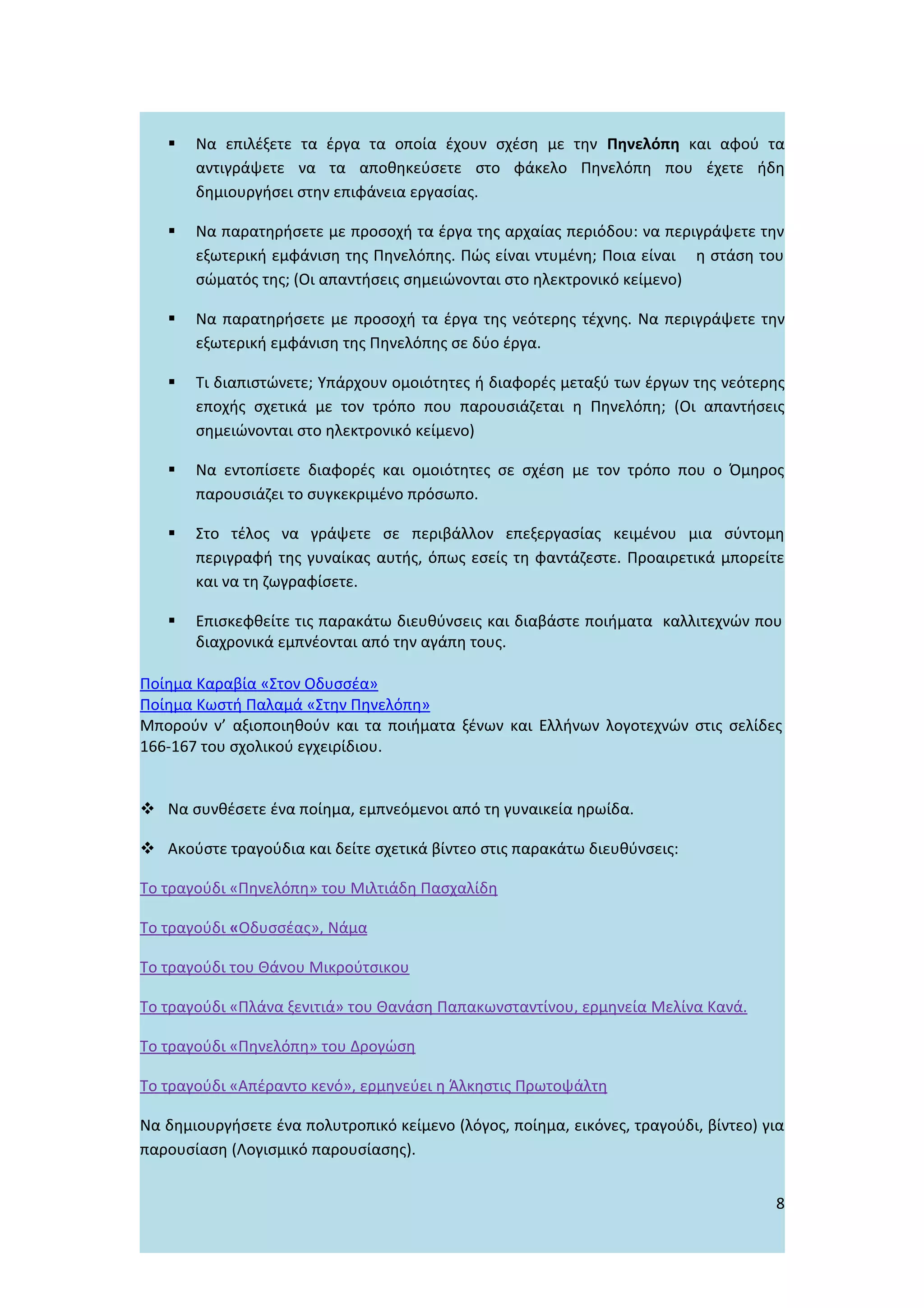    Να επιλέξετε τα έργα τα οποία έχουν σχέση με την Πηνελόπη και αφού τα
       αντιγράψετε να τα αποθηκεύσετε στο φάκελο Πηνελόπη που έχετε ήδη
       δημιουργήσει στην επιφάνεια εργασίας.

      Να παρατηρήσετε με προσοχή τα έργα της αρχαίας περιόδου: να περιγράψετε την
       εξωτερική εμφάνιση της Πηνελόπης. Πώς είναι ντυμένη; Ποια είναι η στάση του
       σώματός της; (Οι απαντήσεις σημειώνονται στο ηλεκτρονικό κείμενο)

      Να παρατηρήσετε με προσοχή τα έργα της νεότερης τέχνης. Να περιγράψετε την
       εξωτερική εμφάνιση της Πηνελόπης σε δύο έργα.

      Τι διαπιστώνετε; Υπάρχουν ομοιότητες ή διαφορές μεταξύ των έργων της νεότερης
       εποχής σχετικά με τον τρόπο που παρουσιάζεται η Πηνελόπη; (Οι απαντήσεις
       σημειώνονται στο ηλεκτρονικό κείμενο)

      Να εντοπίσετε διαφορές και ομοιότητες σε σχέση με τον τρόπο που ο Όμηρος
       παρουσιάζει το συγκεκριμένο πρόσωπο.

      Στο τέλος να γράψετε σε περιβάλλον επεξεργασίας κειμένου μια σύντομη
       περιγραφή της γυναίκας αυτής, όπως εσείς τη φαντάζεστε. Προαιρετικά μπορείτε
       και να τη ζωγραφίσετε.

      Επισκεφθείτε τις παρακάτω διευθύνσεις και διαβάστε ποιήματα καλλιτεχνών που
       διαχρονικά εμπνέονται από την αγάπη τους.

Ποίημα Καραβία «Στον Οδυσσέα»
Ποίημα Κωστή Παλαμά «Στην Πηνελόπη»
Μπορούν ν’ αξιοποιηθούν και τα ποιήματα ξένων και Ελλήνων λογοτεχνών στις σελίδες
166-167 του σχολικού εγχειρίδιου.


 Να συνθέσετε ένα ποίημα, εμπνεόμενοι από τη γυναικεία ηρωίδα.

 Ακούστε τραγούδια και δείτε σχετικά βίντεο στις παρακάτω διευθύνσεις:

Το τραγούδι «Πηνελόπη» του Μιλτιάδη Πασχαλίδη

Το τραγούδι «Οδυσσέας», Νάμα

Το τραγούδι του Θάνου Μικρούτσικου

Το τραγούδι «Πλάνα ξενιτιά» του Θανάση Παπακωνσταντίνου, ερμηνεία Μελίνα Κανά.

Το τραγούδι «Πηνελόπη» του Δρογώση

Το τραγούδι «Απέραντο κενό», ερμηνεύει η Άλκηστις Πρωτοψάλτη

Να δημιουργήσετε ένα πολυτροπικό κείμενο (λόγος, ποίημα, εικόνες, τραγούδι, βίντεο) για
παρουσίαση (Λογισμικό παρουσίασης).


                                                                                     8
 