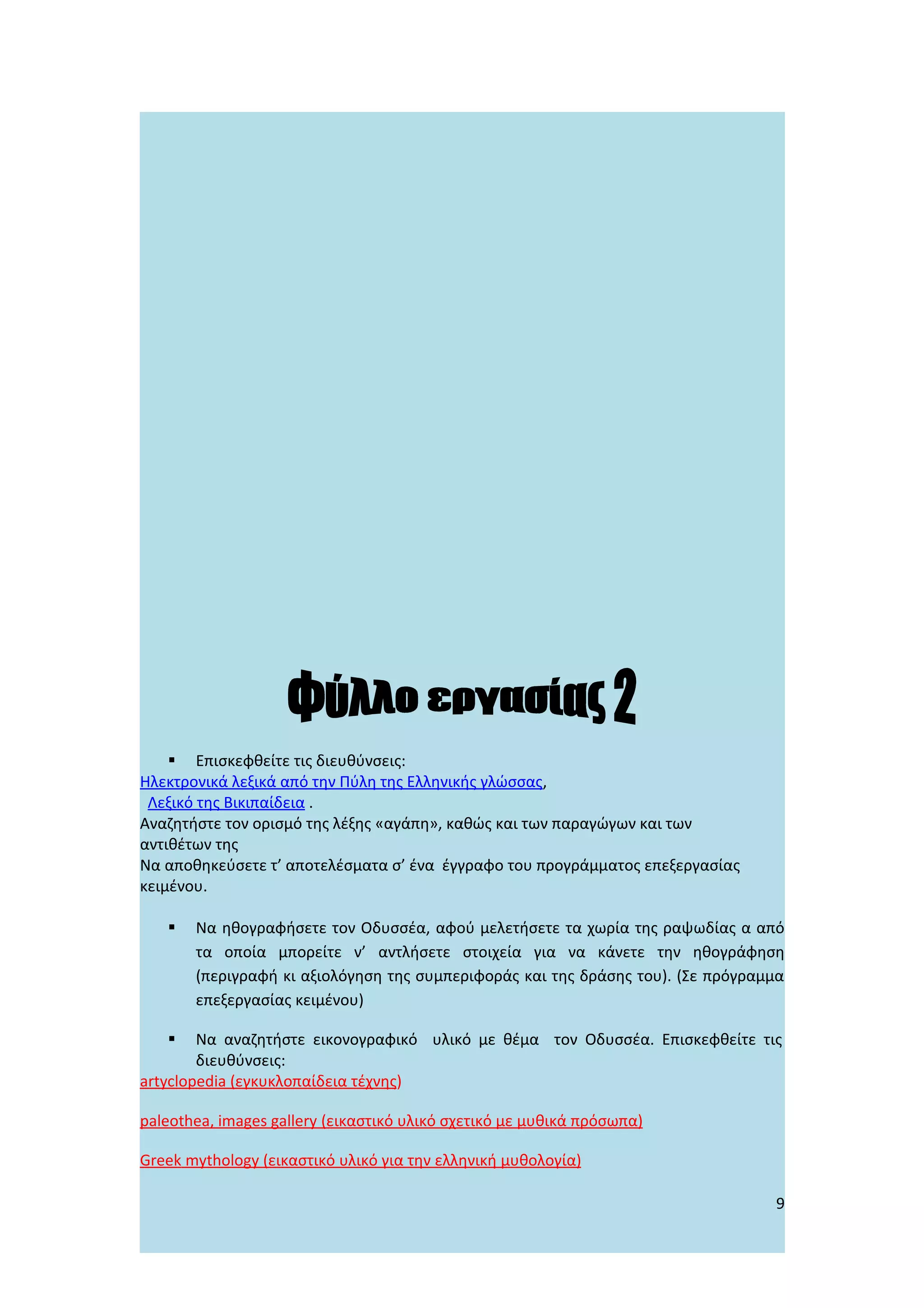  Επισκεφθείτε τις διευθύνσεις:
Ηλεκτρονικά λεξικά από την Πύλη της Ελληνικής γλώσσας,
 Λεξικό της Βικιπαίδεια .
Αναζητήστε τον ορισμό της λέξης «αγάπη», καθώς και των παραγώγων και των
αντιθέτων της
Να αποθηκεύσετε τ’ αποτελέσματα σ’ ένα έγγραφο του προγράμματος επεξεργασίας
κειμένου.

      Να ηθογραφήσετε τον Οδυσσέα, αφού μελετήσετε τα χωρία της ραψωδίας α από
       τα οποία μπορείτε ν’ αντλήσετε στοιχεία για να κάνετε την ηθογράφηση
       (περιγραφή κι αξιολόγηση της συμπεριφοράς και της δράσης του). (Σε πρόγραμμα
       επεξεργασίας κειμένου)

       Να αναζητήστε εικονογραφικό υλικό με θέμα τον Οδυσσέα. Επισκεφθείτε τις
        διευθύνσεις:
artyclopedia (εγκυκλοπαίδεια τέχνης)

paleothea, images gallery (εικαστικό υλικό σχετικό με μυθικά πρόσωπα)

Greek mythology (εικαστικό υλικό για την ελληνική μυθολογία)

                                                                                 9
 