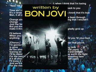 •   I, when I think that I'm losing
•   "Next 100 Years"                        my mind
                                            It all comes back to you
    Time ain't nothing but time
    It's a verse with no rhyme              And you, you know that it's true
    Man, it all comes down to you
                                            After all we've been through
    Change ain't nothing but                There's nothing that I wouldn't
    change                                  do
    Just the faces and the names
    But you know we're gonna                Stand by me
    make it through                         And I would gladly give up
                                            everything
    I'll believe
    When you don't believe in               [Chorus:]
    anything                                I'm gonna hold you 'til your hurt
                                            is gone
    [Chorus:]                               Be the shoulder that you're
    I'm gonna hold you 'til your hurt       leaning on
    is gone                                 I'll be standing here
    Be the shoulder that you're             For the next 100 years
    leaning on                              If it all should end tonight
    I'll be standing here                   I'll know it was worth the fight
    For the next 100 years                  And we'll be standing here
    If it all should end tonight            For the next 100 years
    I'll know it was worth the fight
    And we'll be standing here
    For the next 100 years
    I
 