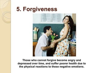 5. Forgiveness




   Those who cannot forgive become angry and
depressed over time, and suffer poorer health due to
 the physical reactions to these negative emotions.
 