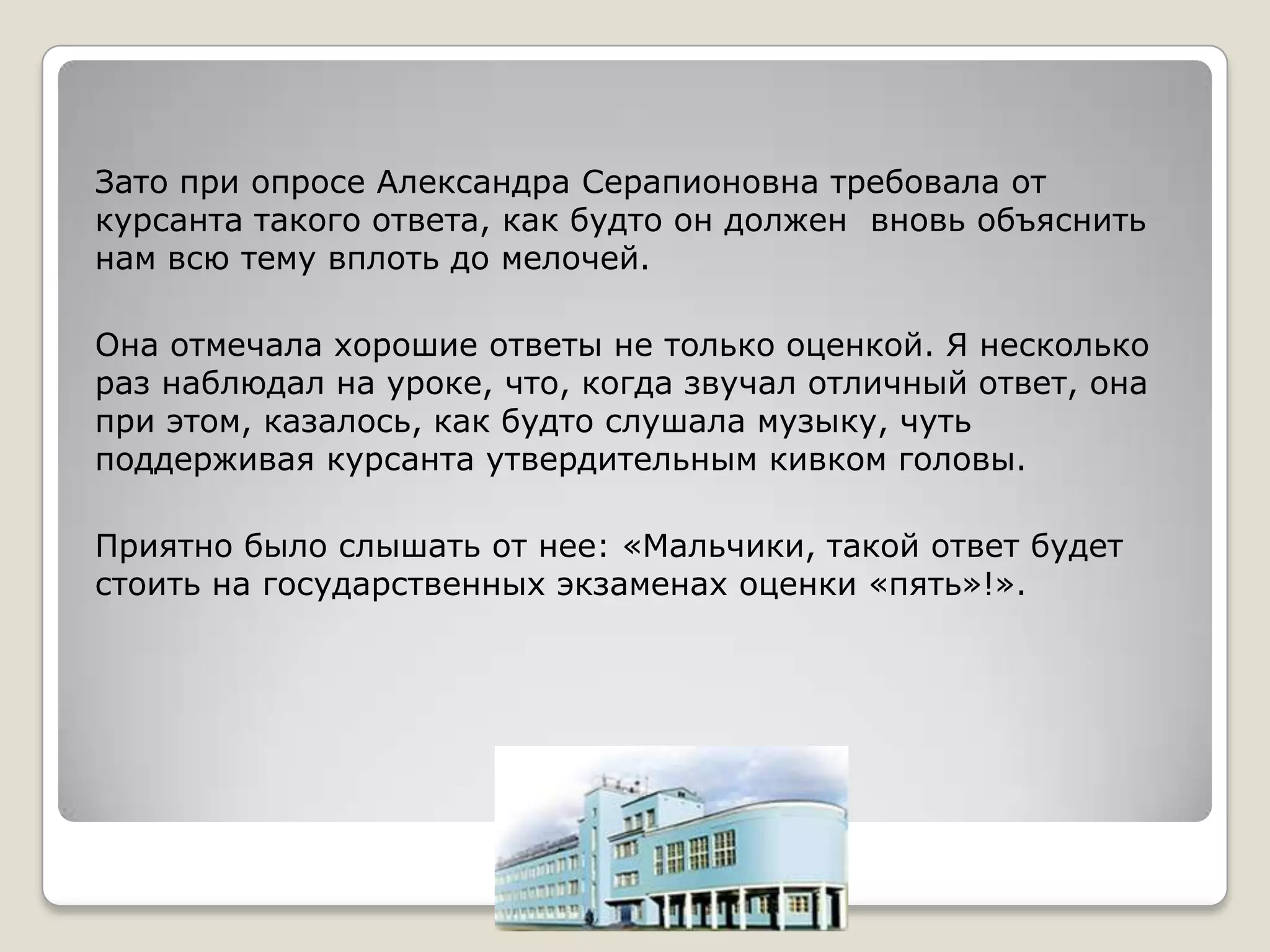 Зато при опросе Александра Серапионовна требовала от
курсанта такого ответа, как будто он должен вновь объяснить
нам всю тему вплоть до мелочей.

Она отмечала хорошие ответы не только оценкой. Я несколько
раз наблюдал на уроке, что, когда звучал отличный ответ, она
при этом, казалось, как будто слушала музыку, чуть
поддерживая курсанта утвердительным кивком головы.

Приятно было слышать от нее: «Мальчики, такой ответ будет
стоить на государственных экзаменах оценки «пять»!».
 
