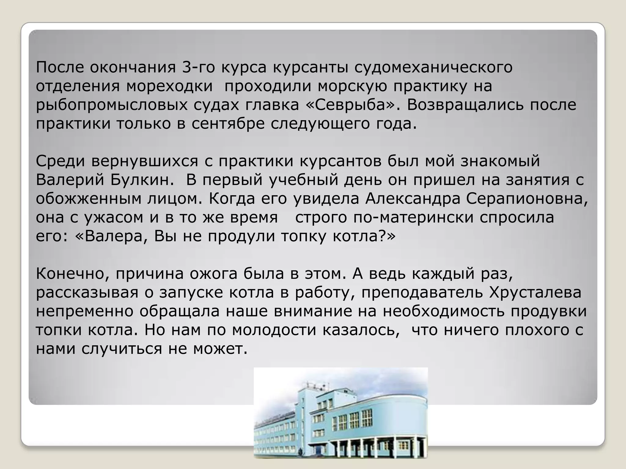 После окончания 3-го курса курсанты судомеханического
отделения мореходки проходили морскую практику на
рыбопромысловых судах главка «Севрыба». Возвращались после
практики только в сентябре следующего года.

Среди вернувшихся с практики курсантов был мой знакомый
Валерий Булкин. В первый учебный день он пришел на занятия с
обожженным лицом. Когда его увидела Александра Серапионовна,
она с ужасом и в то же время строго по-матерински спросила
его: «Валера, Вы не продули топку котла?»

Конечно, причина ожога была в этом. А ведь каждый раз,
рассказывая о запуске котла в работу, преподаватель Хрусталева
непременно обращала наше внимание на необходимость продувки
топки котла. Но нам по молодости казалось, что ничего плохого с
нами случиться не может.
 