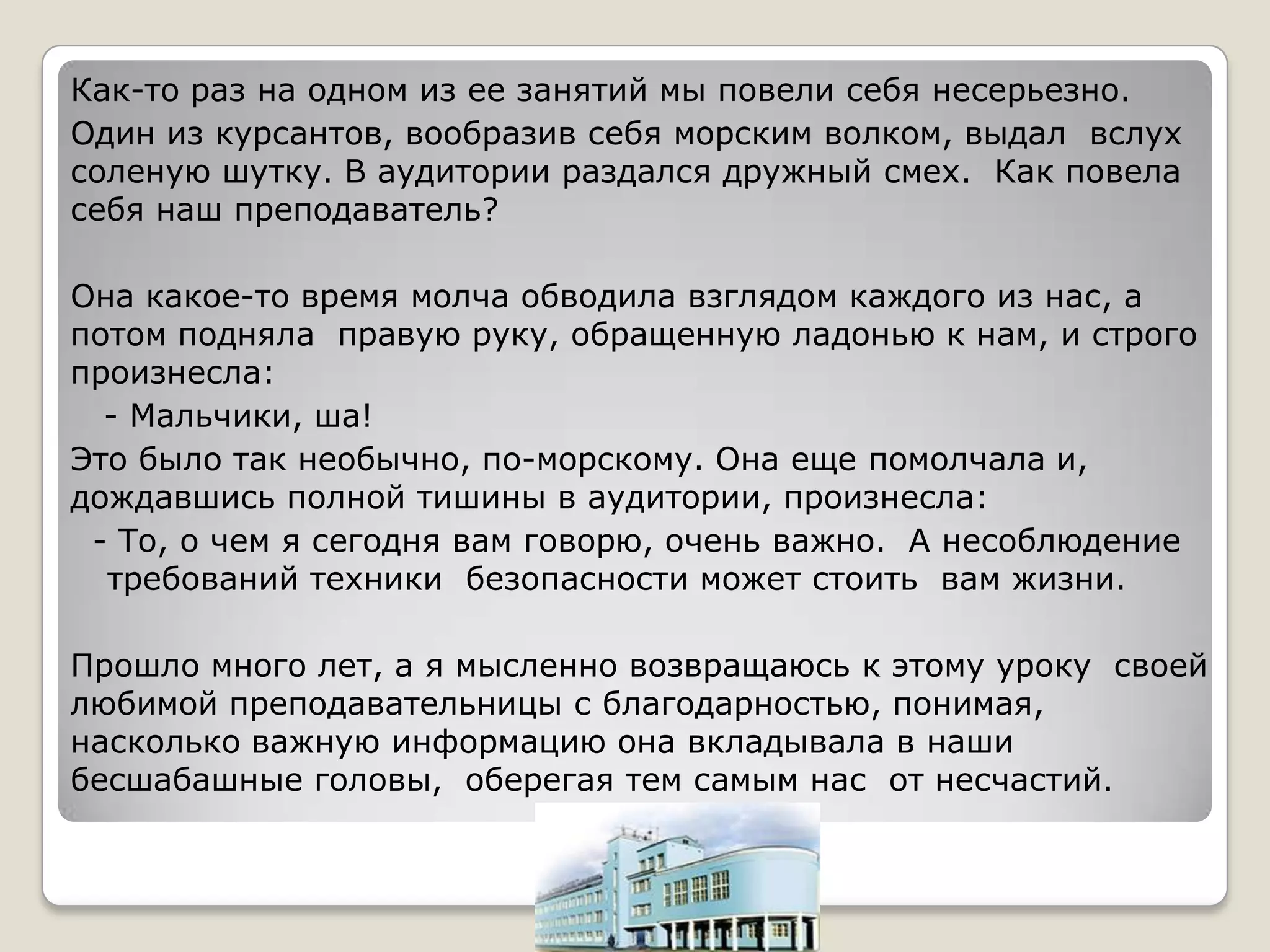 Как-то раз на одном из ее занятий мы повели себя несерьезно.
Один из курсантов, вообразив себя морским волком, выдал вслух
соленую шутку. В аудитории раздался дружный смех. Как повела
себя наш преподаватель?

Она какое-то время молча обводила взглядом каждого из нас, а
потом подняла правую руку, обращенную ладонью к нам, и строго
произнесла:
  - Мальчики, ша!
Это было так необычно, по-морскому. Она еще помолчала и,
дождавшись полной тишины в аудитории, произнесла:
 - То, о чем я сегодня вам говорю, очень важно. А несоблюдение
  требований техники безопасности может стоить вам жизни.

Прошло много лет, а я мысленно возвращаюсь к этому уроку своей
любимой преподавательницы с благодарностью, понимая,
насколько важную информацию она вкладывала в наши
бесшабашные головы, оберегая тем самым нас от несчастий.
 