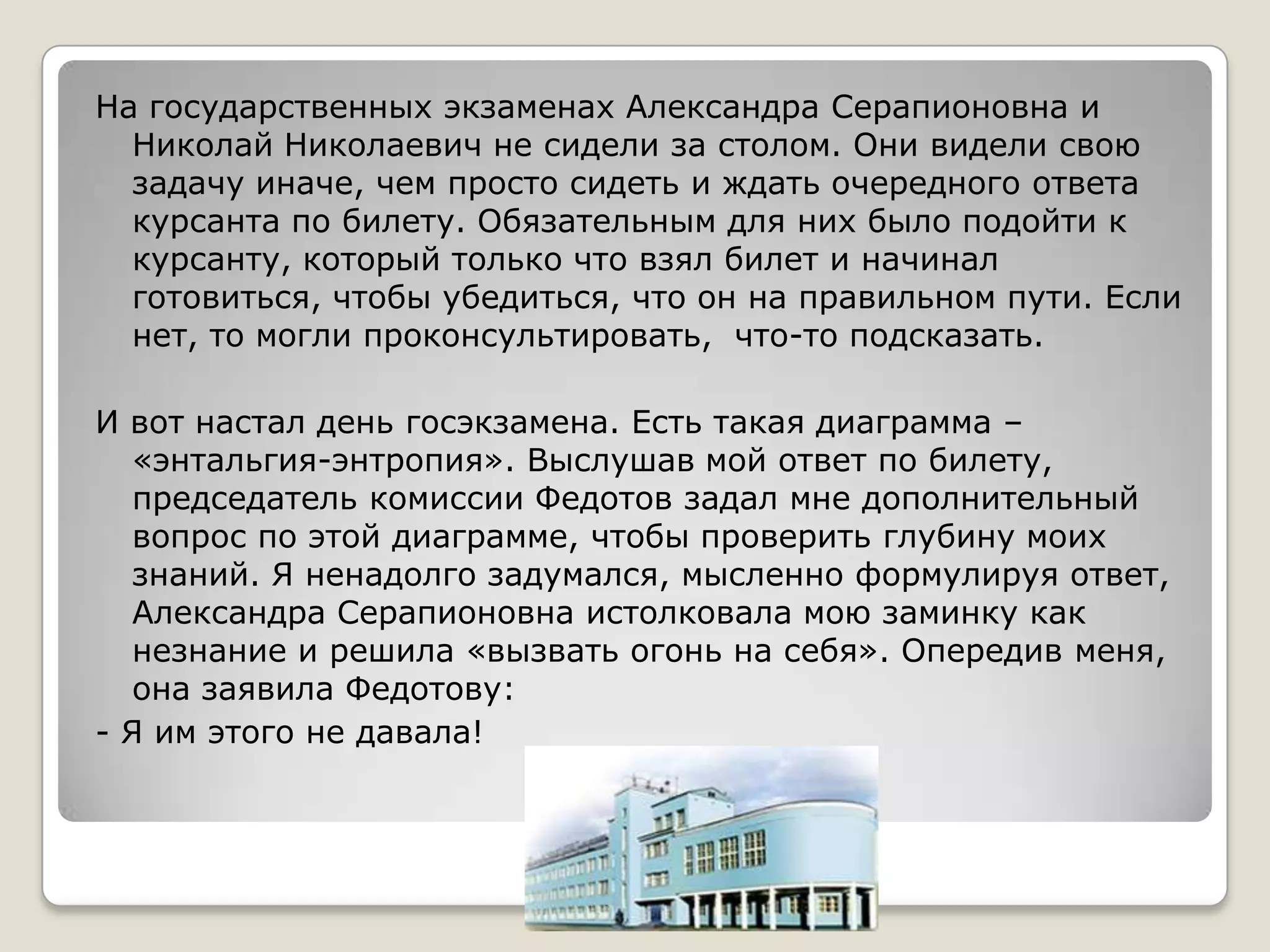 На государственных экзаменах Александра Серапионовна и
  Николай Николаевич не сидели за столом. Они видели свою
  задачу иначе, чем просто сидеть и ждать очередного ответа
  курсанта по билету. Обязательным для них было подойти к
  курсанту, который только что взял билет и начинал
  готовиться, чтобы убедиться, что он на правильном пути. Если
  нет, то могли проконсультировать, что-то подсказать.

И вот настал день госэкзамена. Есть такая диаграмма –
   «энтальгия-энтропия». Выслушав мой ответ по билету,
   председатель комиссии Федотов задал мне дополнительный
   вопрос по этой диаграмме, чтобы проверить глубину моих
   знаний. Я ненадолго задумался, мысленно формулируя ответ,
   Александра Серапионовна истолковала мою заминку как
   незнание и решила «вызвать огонь на себя». Опередив меня,
   она заявила Федотову:
- Я им этого не давала!
 